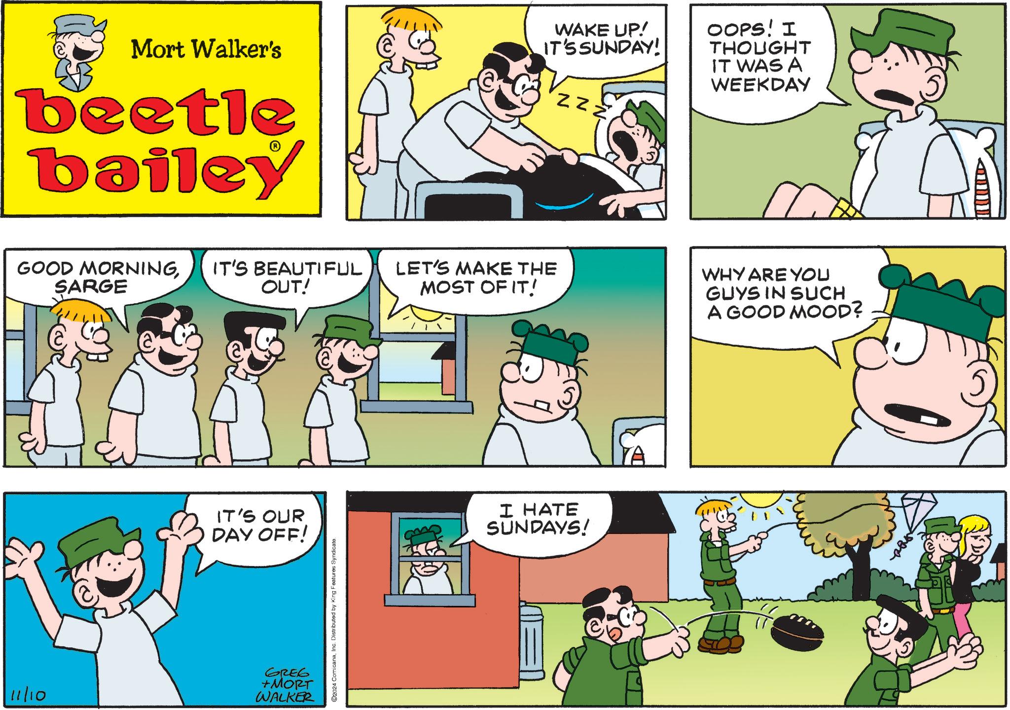 Happy OCR: Mort Walker's beetle bailey WAKE UP! IT'S SUNDAY! ZZZ OOPS! I THOUGHT IT WAS A WEEKDAY GOOD MORNINGIT'S BEAUTIFUL SARGE OUT! LET'S MAKE THE MOST OF IT! WHY ARE YOU GUYS IN SUCH A GOOD MOOD? IT'S OUR DAY OFF! 11/10 GREG +MORT WALKER 2024 ComicanaInc. Distributed by King Features Syndicate. I HATE SUNDAYS! YA Mort Walker's beetle bailey WAKE UP ! IT'S SUNDAY ! ZZZ OOPS ! I THOUGHT IT WAS A WEEKDAY GOOD MORNINGIT'S BEAUTIFUL SARGE OUT ! LET'S MAKE THE MOST OF IT ! WHY ARE YOU GUYS IN SUCH A GOOD MOOD ? IT'S OUR DAY OFF ! 11/10 GREG + MORT WALKER 2024 ComicanaInc. Distributed by King Features Syndicate . I HATE SUNDAYS ! YA