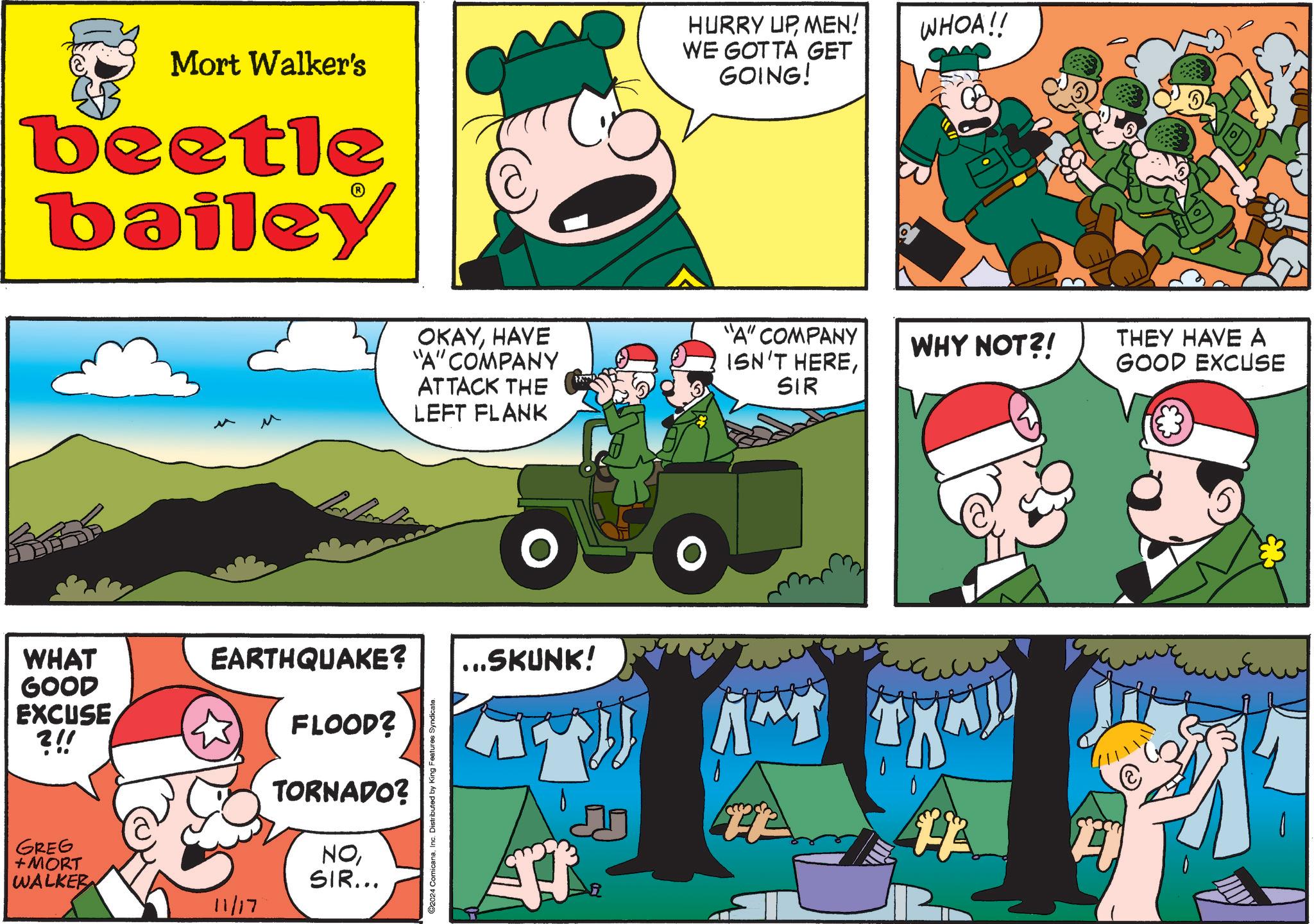 Sharing OCR: Mort Walker's beetle bailey WHAT GOOD EXCUSE ?!! GREG + MORT WALKER EARTHQUAKE? 11/17 FLOOD? TORNADO? NOSIR... ©2024 ComicanaInc. Distributed by King Features Syndicate. OKAYHAVE "A" COMPANY ATTACK THE LEFT FLANK ...SKUNK! HURRY UPMEN! WE GOTTA GET GOING! WHOA!! "A" COMPANY ISN'T HERESIR WHY NOT?! THEY HAVE A GOOD EXCUSE FL ??? Mort Walker's beetle bailey WHAT GOOD EXCUSE ? !! GREG + MORT WALKER EARTHQUAKE ? 11/17 FLOOD ? TORNADO ? NOSIR ... © 2024 ComicanaInc. Distributed by King Features Syndicate . OKAYHAVE " A " COMPANY ATTACK THE LEFT FLANK ... SKUNK ! HURRY UPMEN ! WE GOTTA GET GOING ! WHOA !! " A " COMPANY ISN'T HERESIR WHY NOT ?! THEY HAVE A GOOD EXCUSE FL ???