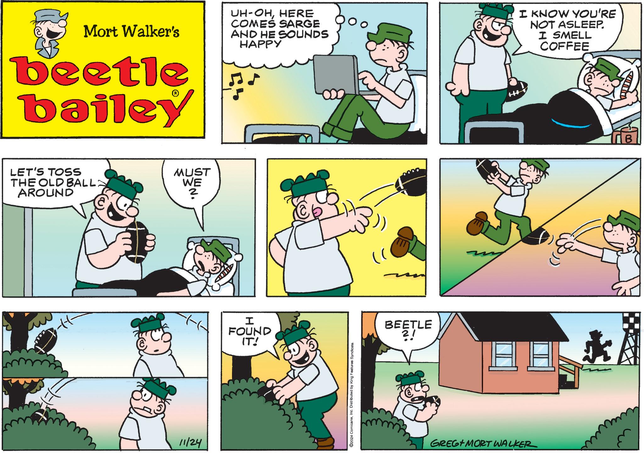 People OCR: Mort Walker's beetle bailey LET'S TOSS THE OLD BALL AROUND 11/24 MUST WE ? ? UH-OHHERE COMES SARGE AND HE SOUNDS HAPPY I KNOW YOU'RE NOT ASLEEP. I SMELL COFFEE FOUND IT! 2024 ComicanaInc. Distributed by King Features Syndicate. BEETLE GREG MORT WALKER H ? ?A Mort Walker's beetle bailey LET'S TOSS THE OLD BALL AROUND 11/24 MUST WE ? ? UH - OHHERE COMES SARGE AND HE SOUNDS HAPPY I KNOW YOU'RE NOT ASLEEP . I SMELL COFFEE FOUND IT ! 2024 ComicanaInc. Distributed by King Features Syndicate . BEETLE GREG MORT WALKER H ? ?A