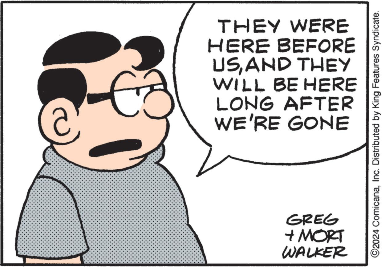 Sleeve OCR: THEY WERE HERE BEFORE USAND THEY WILL BE HERE LONG AFTER WE'RE GONE GREG + MORT WALKER ©2024 ComicanaInc. Distributed by King Features Syndicate. THEY WERE HERE BEFORE USAND THEY WILL BE HERE LONG AFTER WE'RE GONE GREG + MORT WALKER © 2024 ComicanaInc. Distributed by King Features Syndicate .