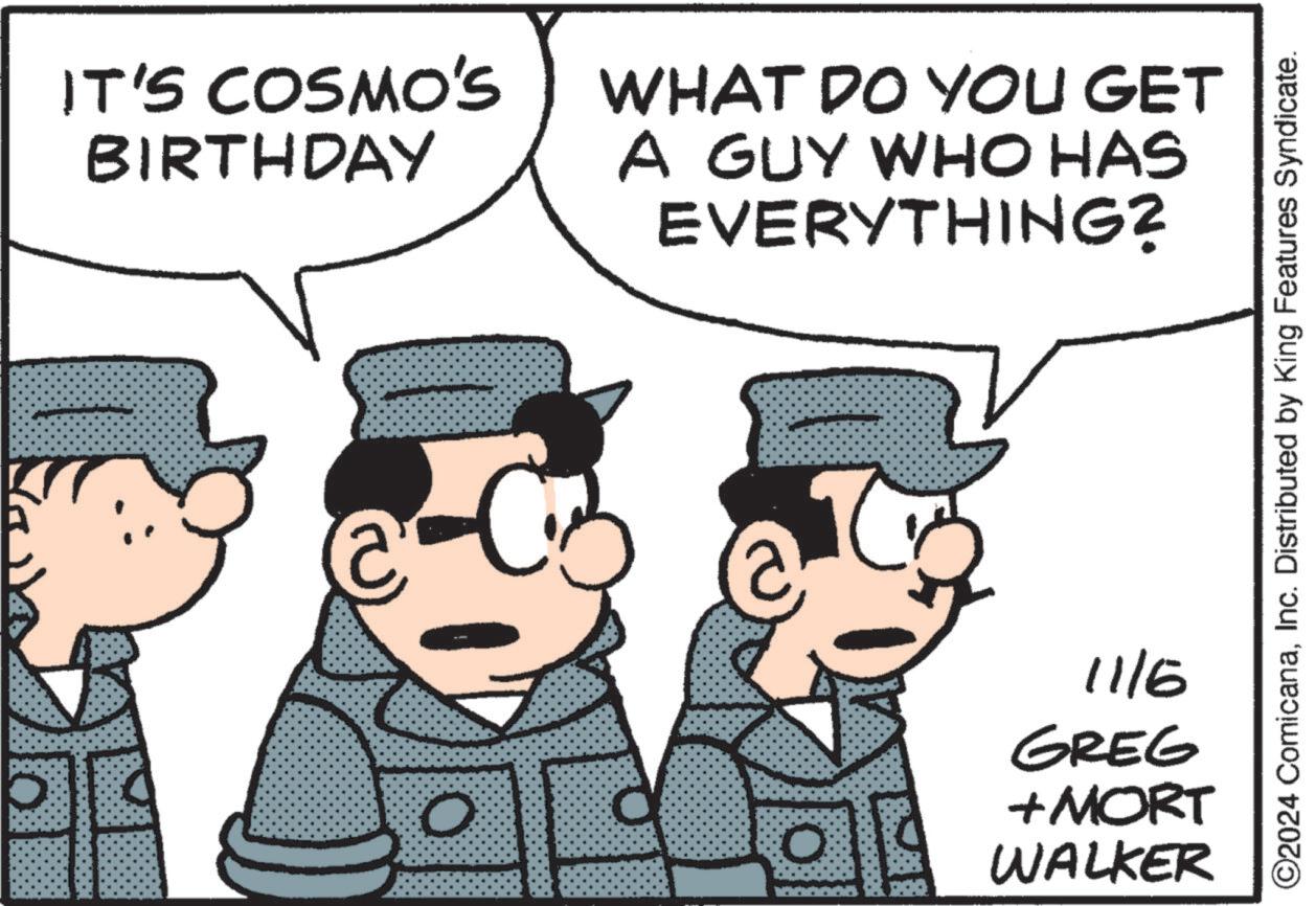 Illustration OCR: IT'S COSMO'S BIRTHDAY WHAT DO YOU GET A GUY WHO HAS EVERYTHING? O 0 11/6 GREG + MORT WALKER ©2024 ComicanaInc. Distributed by King Features Syndicate. IT'S COSMO'S BIRTHDAY WHAT DO YOU GET A GUY WHO HAS EVERYTHING ? O 0 11/6 GREG + MORT WALKER © 2024 ComicanaInc. Distributed by King Features Syndicate .