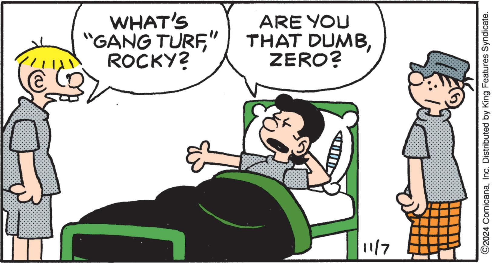 Happy OCR: WHAT'S "GANG TURF' ROCKY? ARE YOU THAT DUMBZERO? 11/7 ©2024 ComicanaInc. Distributed by King Features Syndicate. WHAT'S " GANG TURF ' ROCKY ? ARE YOU THAT DUMBZERO ? 11/7 © 2024 ComicanaInc. Distributed by King Features Syndicate .