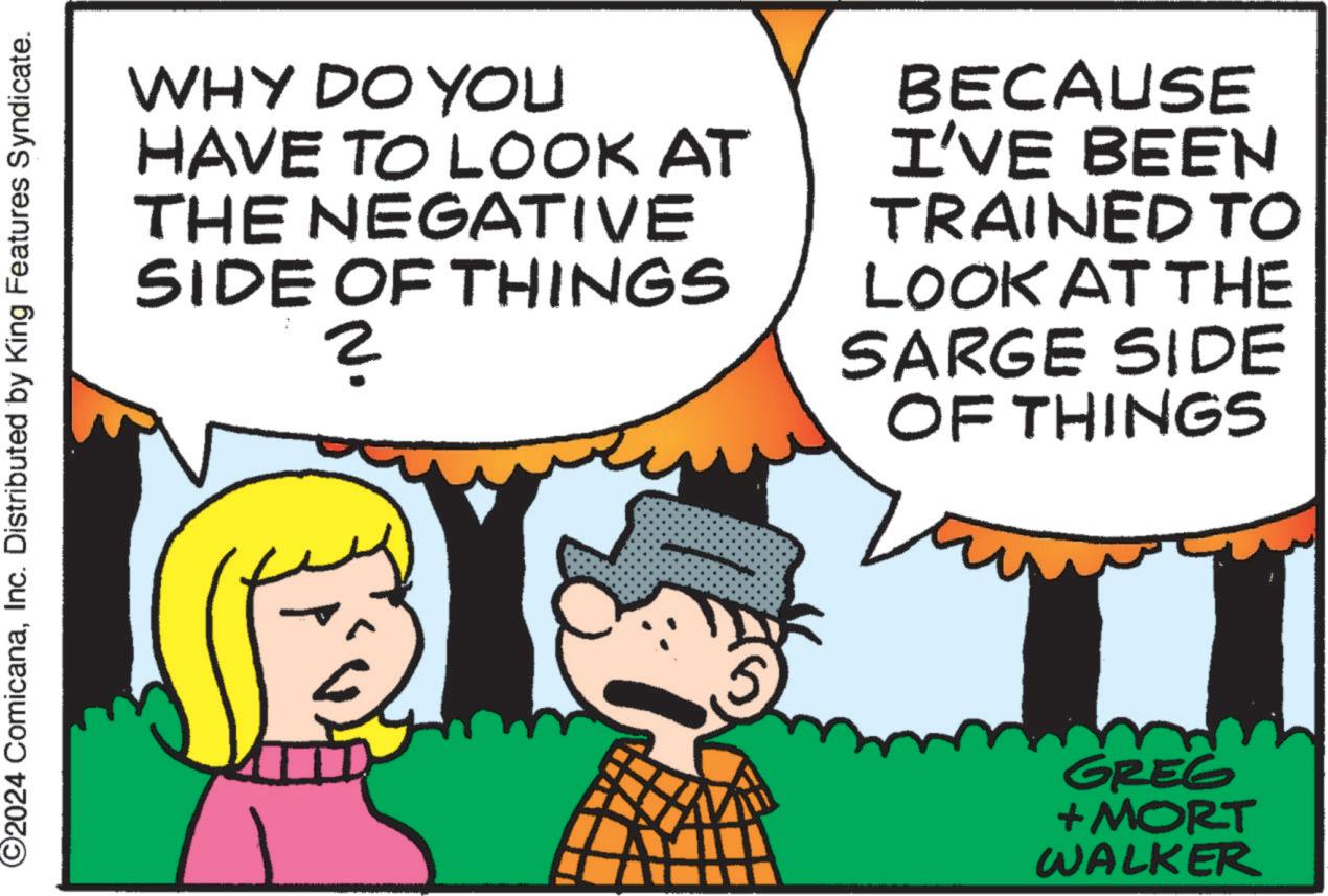 Happy OCR: ©2024 ComicanaInc. Distributed by King Features Syndicate. WHY DO YOU HAVE TO LOOK AT THE NEGATIVE SIDE OF THINGS 2 BECAUSE I'VE BEEN TRAINED TO LOOK AT THE SARGE SIDE OF THINGS GREG +MORT WALKER © 2024 ComicanaInc. Distributed by King Features Syndicate . WHY DO YOU HAVE TO LOOK AT THE NEGATIVE SIDE OF THINGS 2 BECAUSE I'VE BEEN TRAINED TO LOOK AT THE SARGE SIDE OF THINGS GREG + MORT WALKER