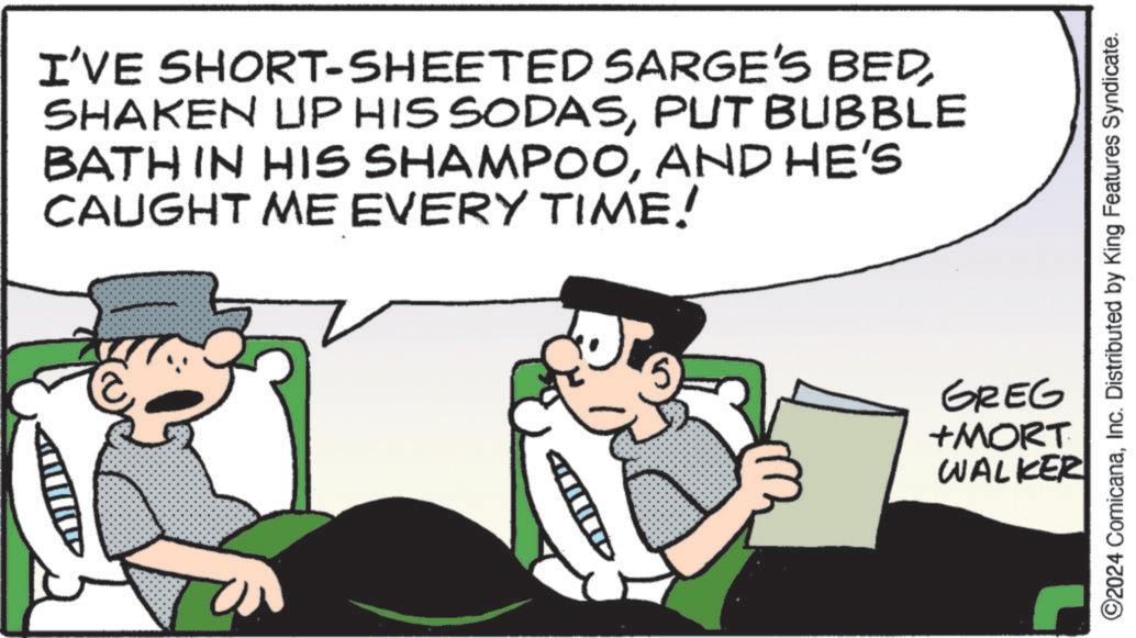 Fiction OCR: I'VE SHORT-SHEETED SARGE'S BEDPUT BUBBLE BATH IN HIS SHAMPOOAND HE'S CAUGHT ME EVERY TIME! ©2024 ComicanaInc. Distributed by King Features Syndicate. GREG +MORT WALKER I'VE SHORT - SHEETED SARGE'S BEDSHAKEN UP HIS SODASPUT BUBBLE BATH IN HIS SHAMPOOAND HE'S CAUGHT ME EVERY TIME ! © 2024 ComicanaInc. Distributed by King Features Syndicate . GREG + MORT WALKER