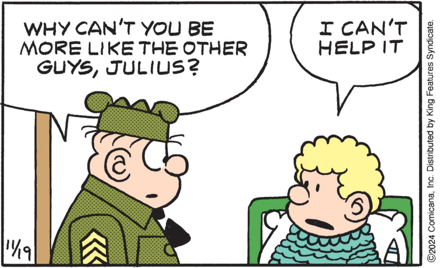 Mode of transport OCR: 11/19 WHY CAN'T YOU BE MORE LIKE THE OTHER GUYSJULIUS? I CAN'T HELP IT ©2024 ComicanaInc. Distributed by King Features Syndicate. 11/19 WHY CAN'T YOU BE MORE LIKE THE OTHER GUYSJULIUS ? I CAN'T HELP IT © 2024 ComicanaInc. Distributed by King Features Syndicate .