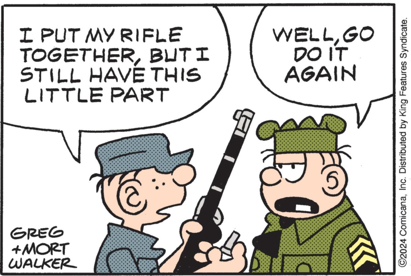 Line OCR: GREG + MORT WALKER I PUT MY RIFLE TOGETHERBUTI STILL HAVE THIS LITTLE PART WELLGO DO IT AGAIN ©2024 ComicanaInc. Distributed by King Features Syndicate. GREG + MORT WALKER I PUT MY RIFLE TOGETHERBUTI STILL HAVE THIS LITTLE PART WELLGO DO IT AGAIN © 2024 ComicanaInc. Distributed by King Features Syndicate .