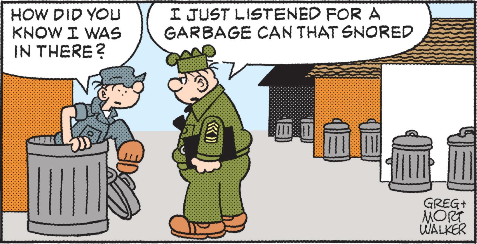 Event OCR: HOW DID YOU KNOW I WAS IN THERE? I JUST LISTENED FOR A GARBAGE CAN THAT SNORED ?? GREG+ MORT WALKER HOW DID YOU KNOW I WAS IN THERE ? I JUST LISTENED FOR A GARBAGE CAN THAT SNORED ? ? GREG + MORT WALKER