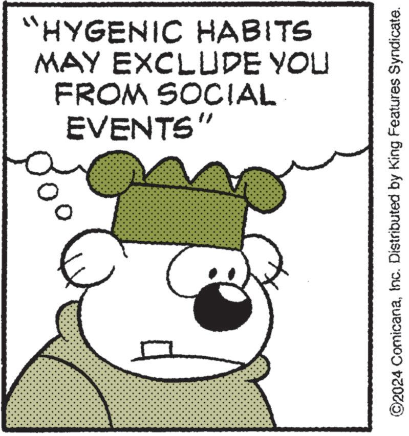 Art OCR: ?? “HYGENIC HABITS MAY EXCLUDE YOU FROM SOCIAL EVENTS" ©2024 ComicanaInc. Distributed by King Features Syndicate. ?? “ HYGENIC HABITS MAY EXCLUDE YOU FROM SOCIAL EVENTS " © 2024 ComicanaInc. Distributed by King Features Syndicate .