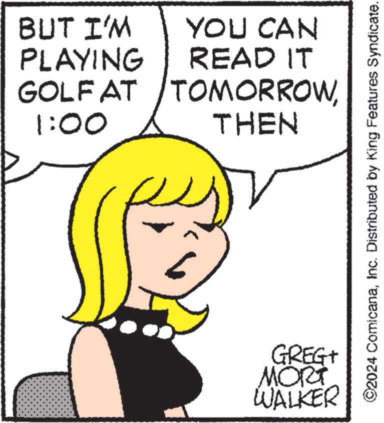 Gesture OCR: BUT I'M PLAYING GOLF AT 1:00 YOU CAN READ IT TOMORROWTHEN GREG+ MORT WALKER ©2024 ComicanaInc. Distributed by King Features Syndicate. BUT I'M PLAYING GOLF AT 1:00 YOU CAN READ IT TOMORROWTHEN GREG + MORT WALKER © 2024 ComicanaInc. Distributed by King Features Syndicate .