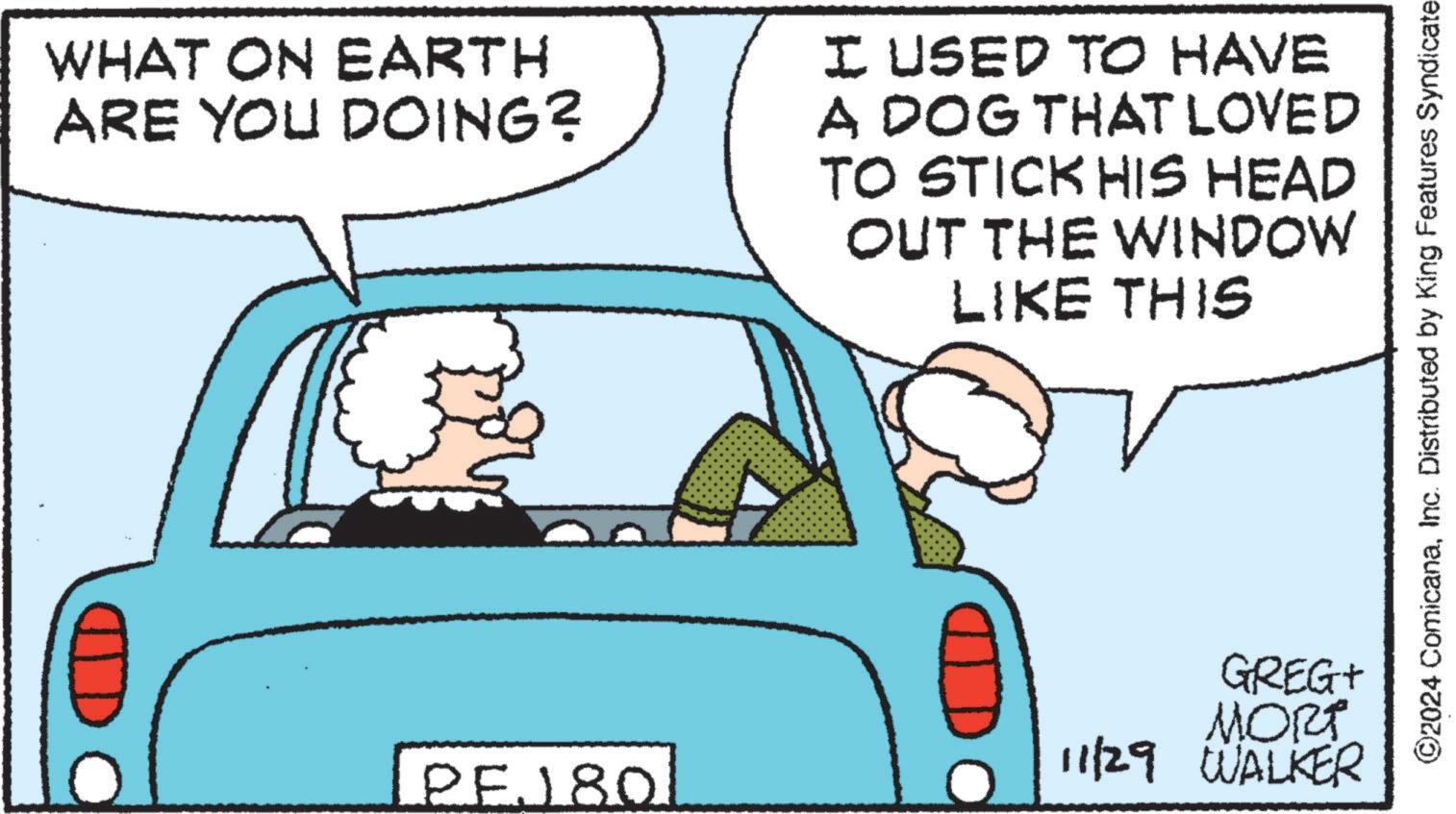 Line OCR: WHAT ON EARTH ARE YOU DOING? PEJ 80 I USED TO HAVE A DOG THAT LOVED TO STICK HIS HEAD OUT THE WINDOW LIKE THIS GREG+ MORT 11/29 WALKER ©2024 ComicanaInc. Distributed by King Features Syndicate WHAT ON EARTH ARE YOU DOING ? PEJ 80 I USED TO HAVE A DOG THAT LOVED TO STICK HIS HEAD OUT THE WINDOW LIKE THIS GREG + MORT 11/29 WALKER © 2024 ComicanaInc. Distributed by King Features Syndicate