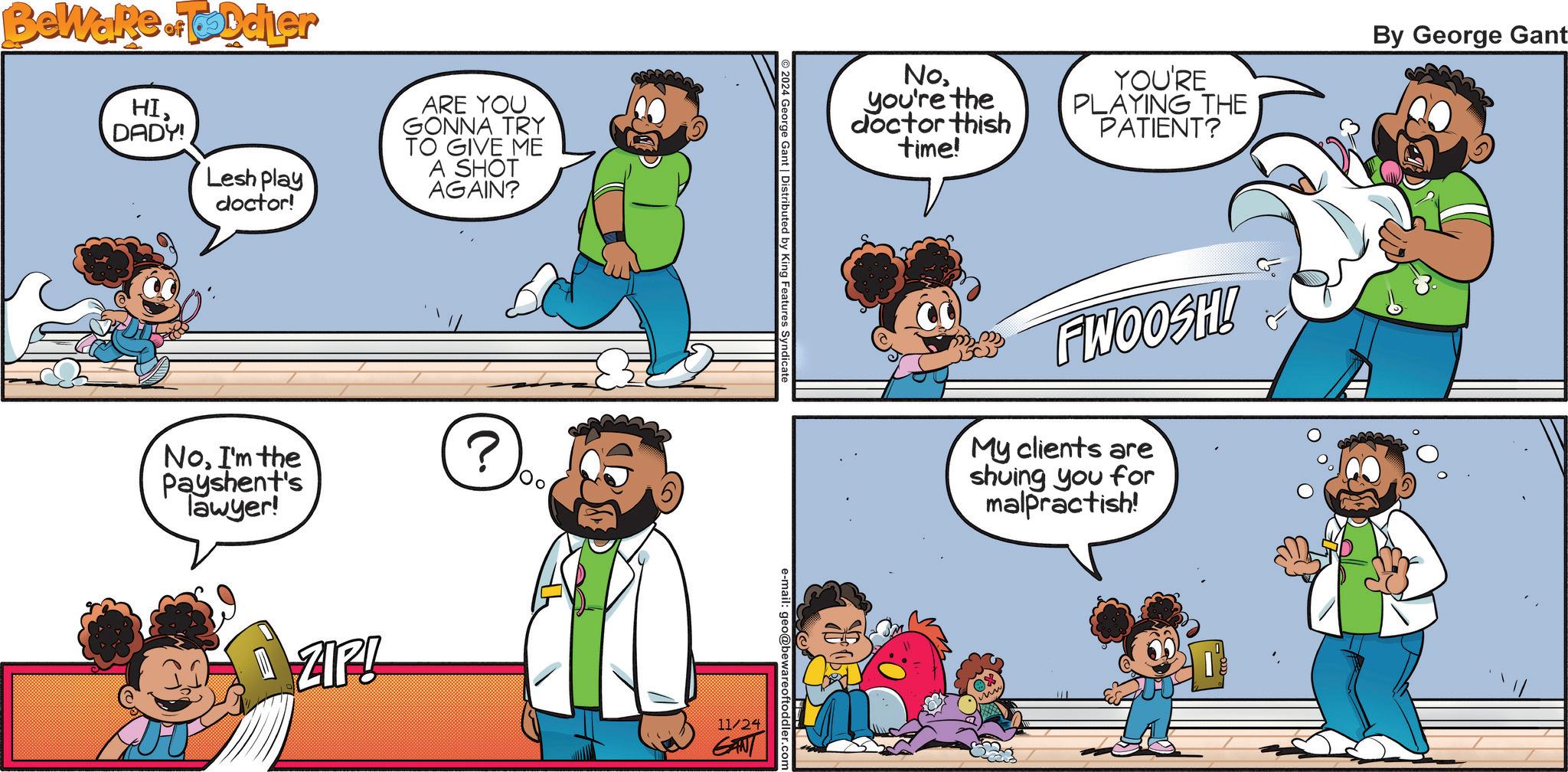 Social group OCR: Beware of Toddler HIDADY! Lesh play doctor! ARE YOU GONNA TRY TO GIVE ME A SHOT AGAIN? NoI'm the Payshent's Tawyer! ZIP! ? 2024 George Gant | Distributed by King Features Syndicate e-mail: geo@bewareoftoddler.com 11/24 GANT No. you're the doctor thish time! YOU'RE PLAYING THE PATIENT? FWOOSH! My clients are shuing you for malpractish! By George Gant Beware of Toddler HIDADY ! Lesh play doctor ! ARE YOU GONNA TRY TO GIVE ME A SHOT AGAIN ? NoI'm the Payshent's Tawyer ! ZIP ! ? 2024 George Gant | Distributed by King Features Syndicate e - mail : geo@bewareoftoddler.com 11/24 GANT No. you're the doctor thish time ! YOU'RE PLAYING THE PATIENT ? FWOOSH ! My clients are shuing you for malpractish ! By George Gant