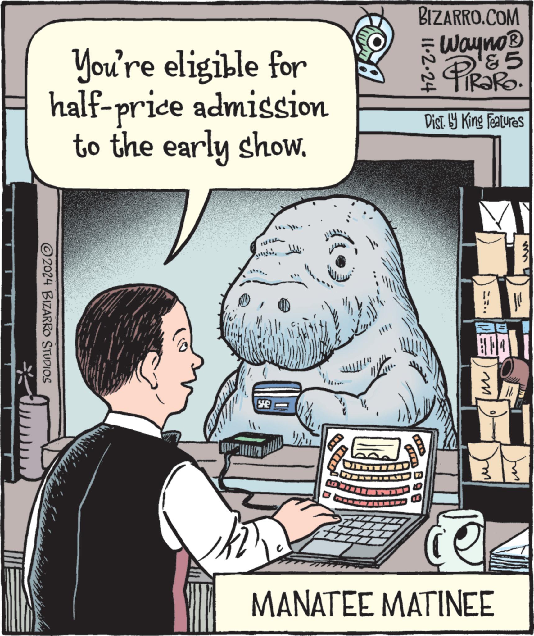 Illustration OCR: You're eligible for half-price admission to the early show. BIZARRO.COM = 11·2·24 Wayno? 15 PIR?RO. RaRo Dist. by King Features 2024 BIZARRO STUDIOS SE ? 099 m MANATEE MATINEE You're eligible for half - price admission to the early show . BIZARRO.COM = 11 · 2 · 24 Wayno? 15 PIR?RO . RaRo Dist . by King Features 2024 BIZARRO STUDIOS SE ? 099 m MANATEE MATINEE