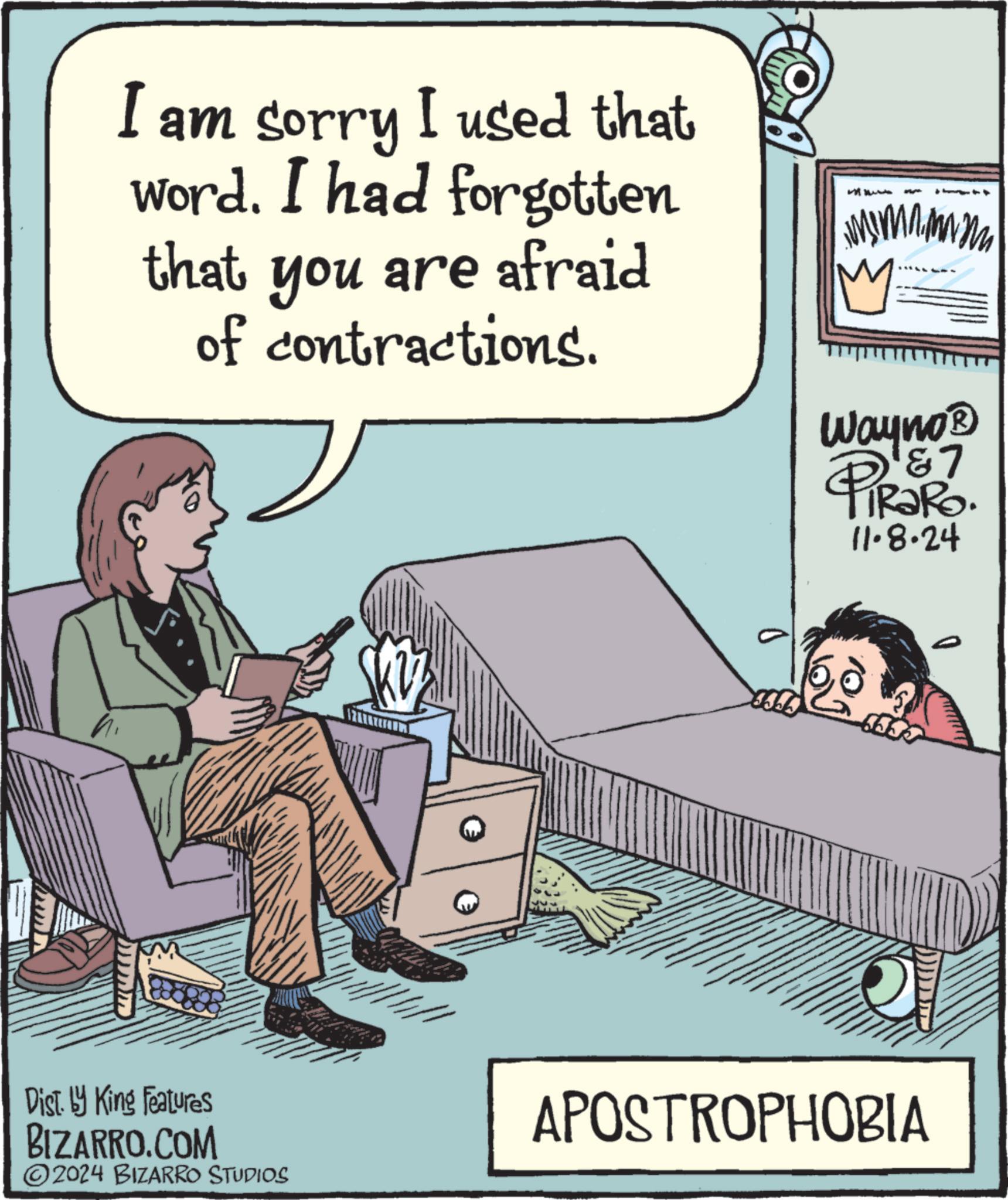 Conversation OCR: I am sorry I used that word. I had forgotten that you are afraid of contractions. Wayno? 1&7 TRaRo. 11.8.24 PiRak Dist. by King Features BIZARRO.COM 2024 BIZARRO STUDIOS APOSTROPHOBIA I am sorry I used that word . I had forgotten that you are afraid of contractions . Wayno? 1 & 7 TRaRo . 11.8.24 PiRak Dist . by King Features BIZARRO.COM 2024 BIZARRO STUDIOS APOSTROPHOBIA