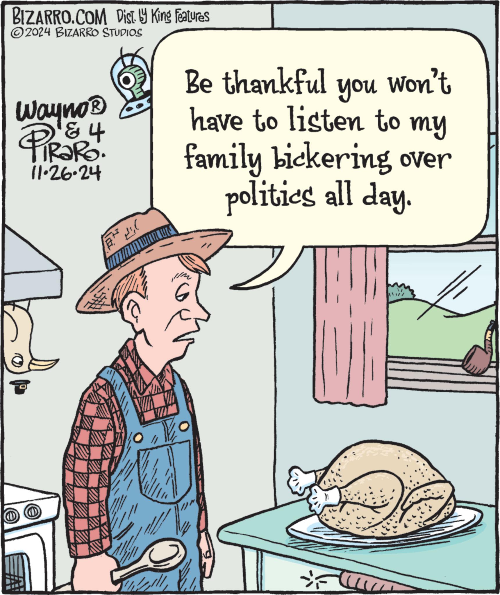 People OCR: BIZARRO.COM Dist. ? King Features 2024 BIZARRO STUDIOS Be thankful 4 Wayno? PiRaRo. 11.26.24 you Won't have to listen to my family bickering over politics all day. 6 BIZARRO.COM Dist . ? King Features 2024 BIZARRO STUDIOS Be thankful 4 Wayno? PiRaRo . 11.26.24 you Won't have to listen to my family bickering over politics all day . 6