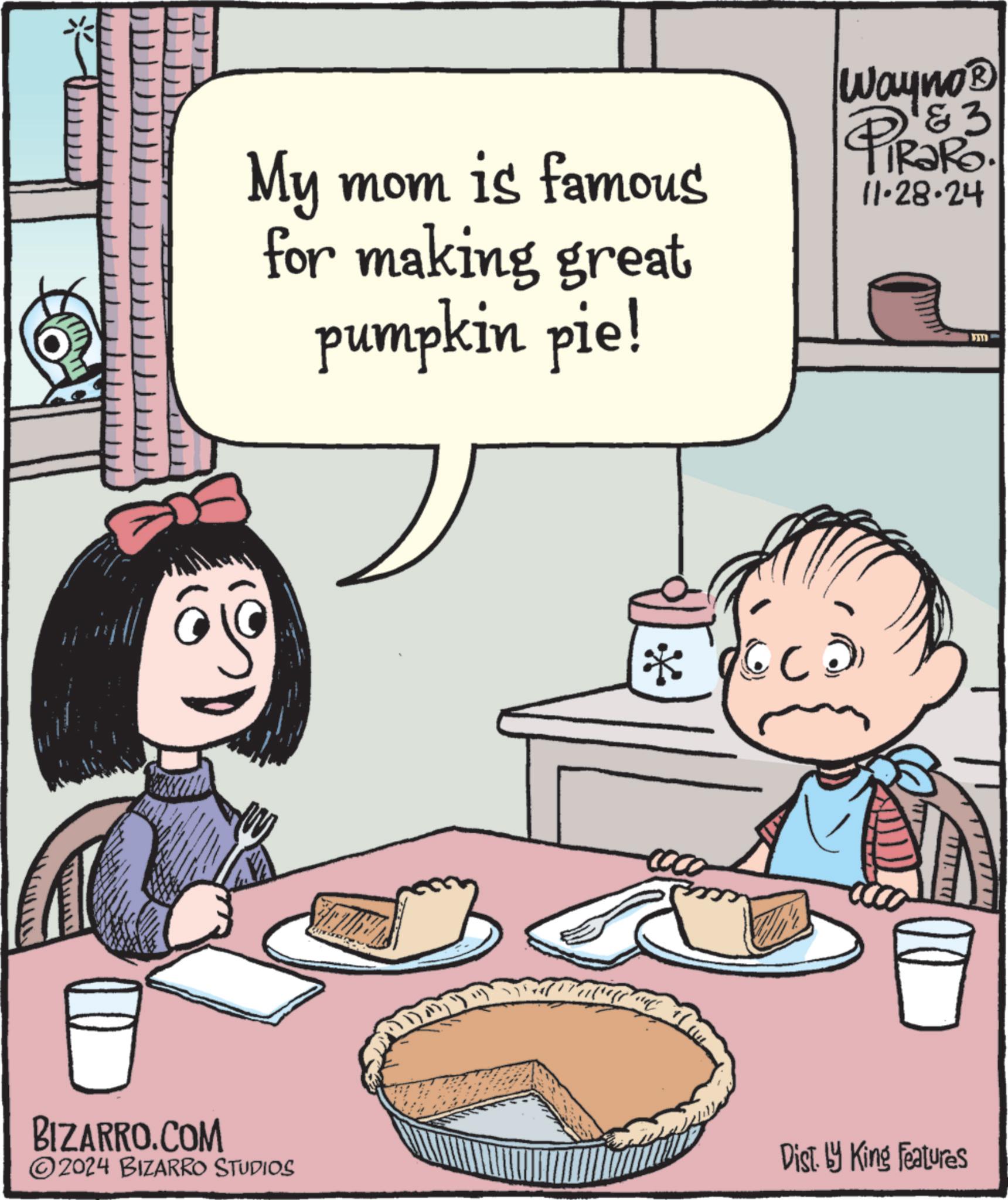 People OCR: My mom is famous for making great pumpkin pie! Wayno? PIR3R3. 11.28.24 ? BIZARRO.COM 2024 BIZARRO STUDIOS Dist. by King Features My mom is famous for making great pumpkin pie ! Wayno? PIR3R3 . 11.28.24 ? BIZARRO.COM 2024 BIZARRO STUDIOS Dist . by King Features