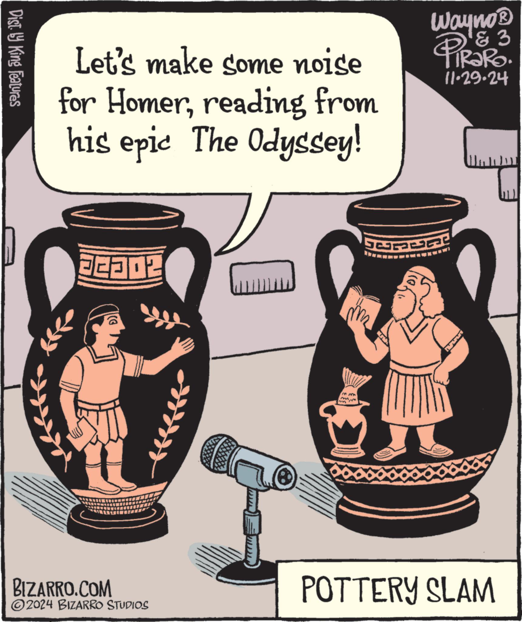 Drawing OCR: Dist. by King Features Let's make some noise for Homerreading from his epic The Odyssey! 3 Wayno? PiRaRo. 11.29.24 FE302 BIZARRO.COM 2024 BIZARRO STUDIOS me m mw POTTERY SLAM Dist . by King Features Let's make some noise for Homerreading from his epic The Odyssey ! 3 Wayno? PiRaRo . 11.29.24 FE302 BIZARRO.COM 2024 BIZARRO STUDIOS me m mw POTTERY SLAM