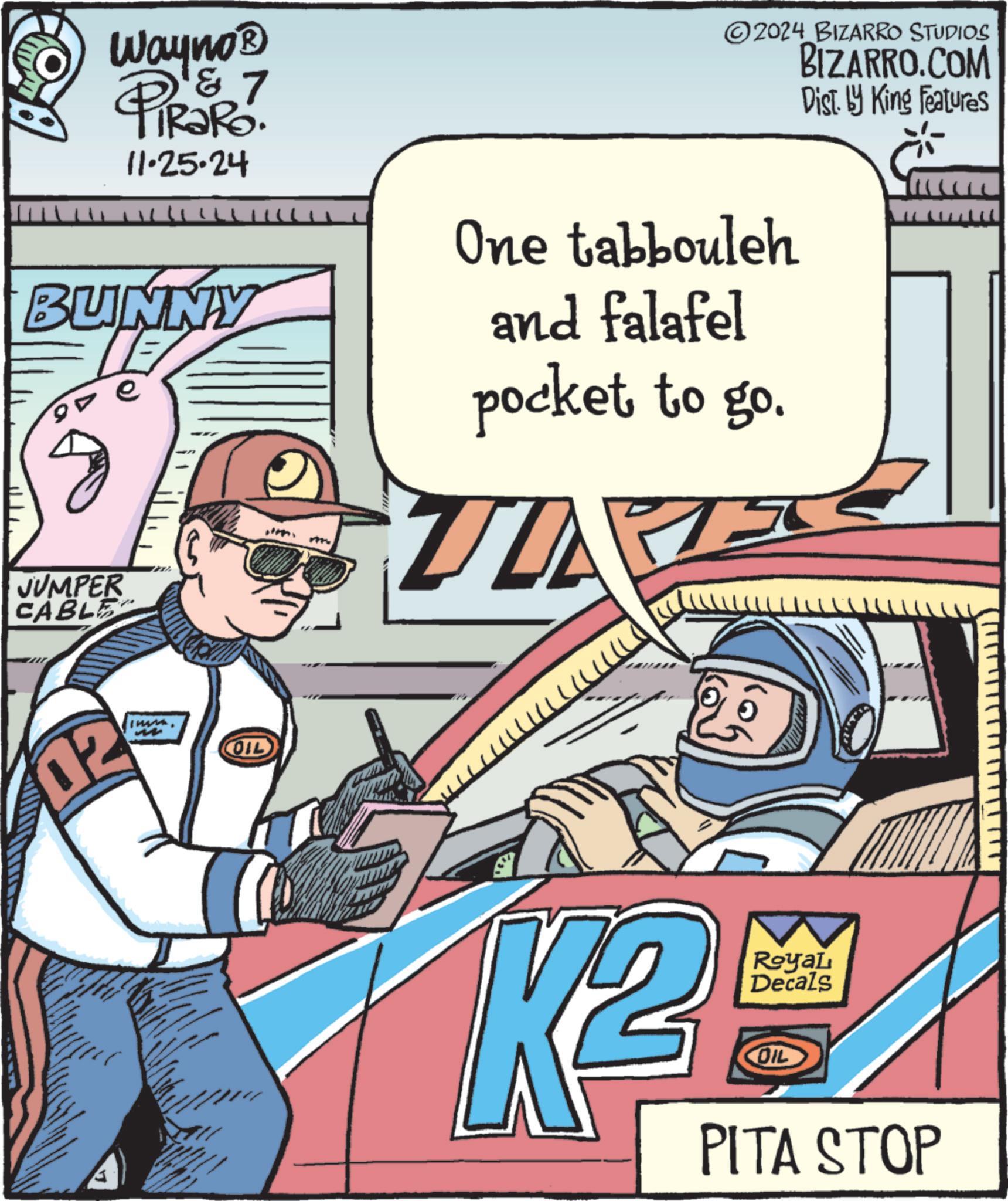 Fiction OCR: Wayno? PiRaRo. 11.25.24 7 2024 BIZARRO STUDIOS BIZARRO.COM Dist. by King Features BUNNY TE ? JUMPER CABLE One tabbouleh and falafel pocket to go. TD 02 OIL 2 K² RoyaL Decals COIL PITA STOP Wayno? PiRaRo . 11.25.24 7 2024 BIZARRO STUDIOS BIZARRO.COM Dist . by King Features BUNNY TE ? JUMPER CABLE One tabbouleh and falafel pocket to go . TD 02 OIL 2 K² RoyaL Decals COIL PITA STOP