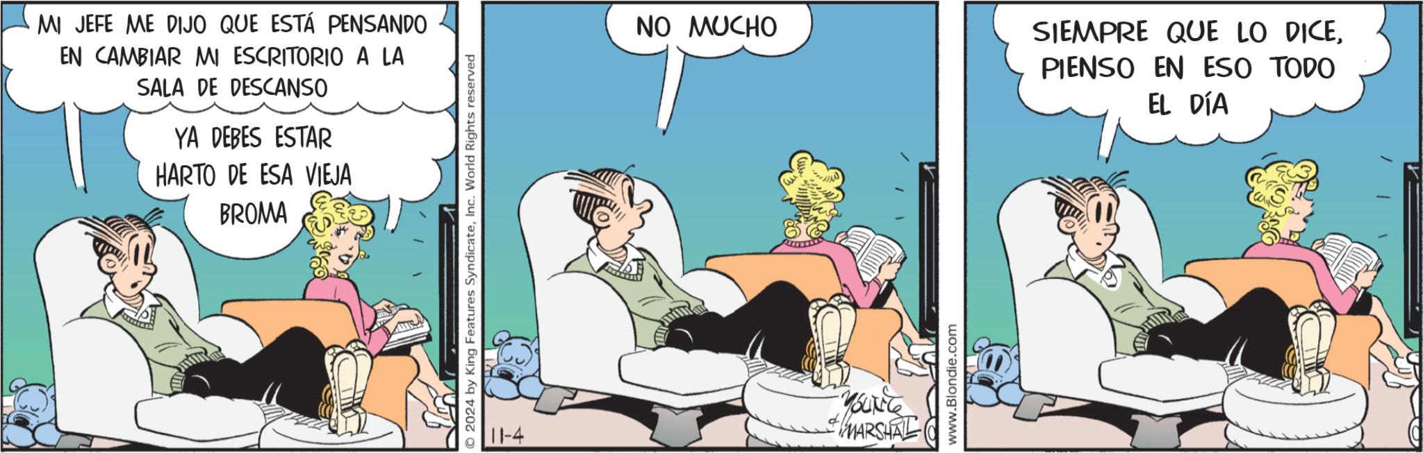 Humour OCR: MI JEFE ME DIJO QUE ESTÁ PENSANDO EN CAMBIAR MI ESCRITORIO A LA SALA DE DESCANSO YA DEBES ESTAR HARTO DE ESA VIEJA BROMA O2024 by King Features SyndicateInc. World Rights reserved NO MUCHO SIEMPRE QUE LO DICEPIENSO EN ESO TODO 11-4 SUNT MARSHAL www.Blondie.com EL DÍA MI JEFE ME DIJO QUE ESTÁ PENSANDO EN CAMBIAR MI ESCRITORIO A LA SALA DE DESCANSO YA DEBES ESTAR HARTO DE ESA VIEJA BROMA O2024 by King Features SyndicateInc. World Rights reserved NO MUCHO SIEMPRE QUE LO DICEPIENSO EN ESO TODO 11-4 SUNT MARSHAL www.Blondie.com EL DÍA