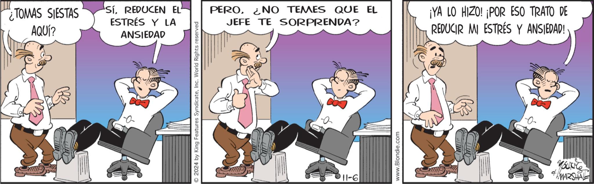 Animated cartoon OCR: ¿TOMAS SIESTAS AQUÍ? SíREDUCEN EL ESTRÉS Y LA ANSIEDAD 2024 by King Features SyndicateInc. World Rights reserved PERO¿NO TEMES QUE EL JEFE TE SORPRENDA? ¡YA LO HIZO! ¡POR ESO TRATO DE REDUCIR MI ESTRÉS Y ANSIEDAD!· 11-6 www.Blondie.com YOUNG MARSHAL ¿ TOMAS SIESTAS AQUÍ ? SíREDUCEN EL ESTRÉS Y LA ANSIEDAD 2024 by King Features SyndicateInc. World Rights reserved PERO¿ NO TEMES QUE EL JEFE TE SORPRENDA ? ¡ YA LO HIZO ! ¡ POR ESO TRATO DE REDUCIR MI ESTRÉS Y ANSIEDAD ! · 11-6 www.Blondie.com YOUNG MARSHAL