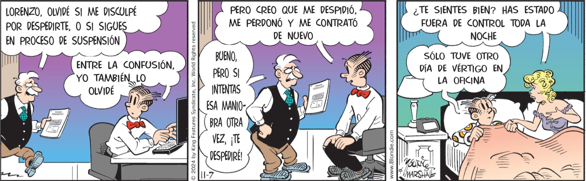 Humour OCR: LORENZOOLVIDÉ SI ME DISCULPÉ POR DESPEDIRTEO SI SIGUES EN PROCESO DE SUSPENSIÓN ENTRE LA CONFUSIÓNYO TAMBIÉN LO OLVIDÉ ©2024 by King Features SyndicateInc. World Rights reserved PERO CREO QUE ME DESPIDIÓME PERDONÓ Y ME CONTRATÓ DE NUEVO BUENOPERO SI INTENTAS ESA MANIO- BRA OTRA VEZ¡TE DESPEDIRÉ! 11-7 www.Blondie.com ¿TE SIENTES BIEN? HAS ESTADO FUERA DE CONTROL TODA LA NOCHE SÓLO TUVE OTRO DÍA DE VERTIGO EN LA OFICINA YOUTH MARSHAL LORENZOOLVIDÉ SI ME DISCULPÉ POR DESPEDIRTEO SI SIGUES EN PROCESO DE SUSPENSIÓN ENTRE LA CONFUSIÓNYO TAMBIÉN LO OLVIDÉ © 2024 by King Features SyndicateInc. World Rights reserved PERO CREO QUE ME DESPIDIÓME PERDONÓ Y ME CONTRATÓ DE NUEVO BUENOPERO SI INTENTAS ESA MANIO- BRA OTRA VEZ¡ TE DESPEDIRÉ ! 11-7 www.Blondie.com ¿ TE SIENTES BIEN ? HAS ESTADO FUERA DE CONTROL TODA LA NOCHE SÓLO TUVE OTRO DÍA DE VERTIGO EN LA OFICINA YOUTH MARSHAL