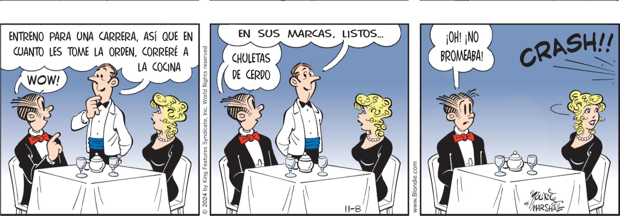 Conversation OCR: ENTRENO PARA UNA CARRERAASÍ QUE EN CUANTO LES TOME LA ORDENCORRERÉ A WOW! LA COCINA 2024 by King Features SyndicateInc. World Rights reserved EN SUS MARCASLISTOS... CHULETAS DE CERDO 11-8 www.Blondie.com ¡OH! ¡NO BROMEABA! CRASH!! YOURE MARSHAL ENTRENO PARA UNA CARRERAASÍ QUE EN CUANTO LES TOME LA ORDENCORRERÉ A WOW ! LA COCINA 2024 by King Features SyndicateInc. World Rights reserved EN SUS MARCASLISTOS ... CHULETAS DE CERDO 11-8 www.Blondie.com ¡ OH ! ¡ NO BROMEABA ! CRASH !! YOURE MARSHAL