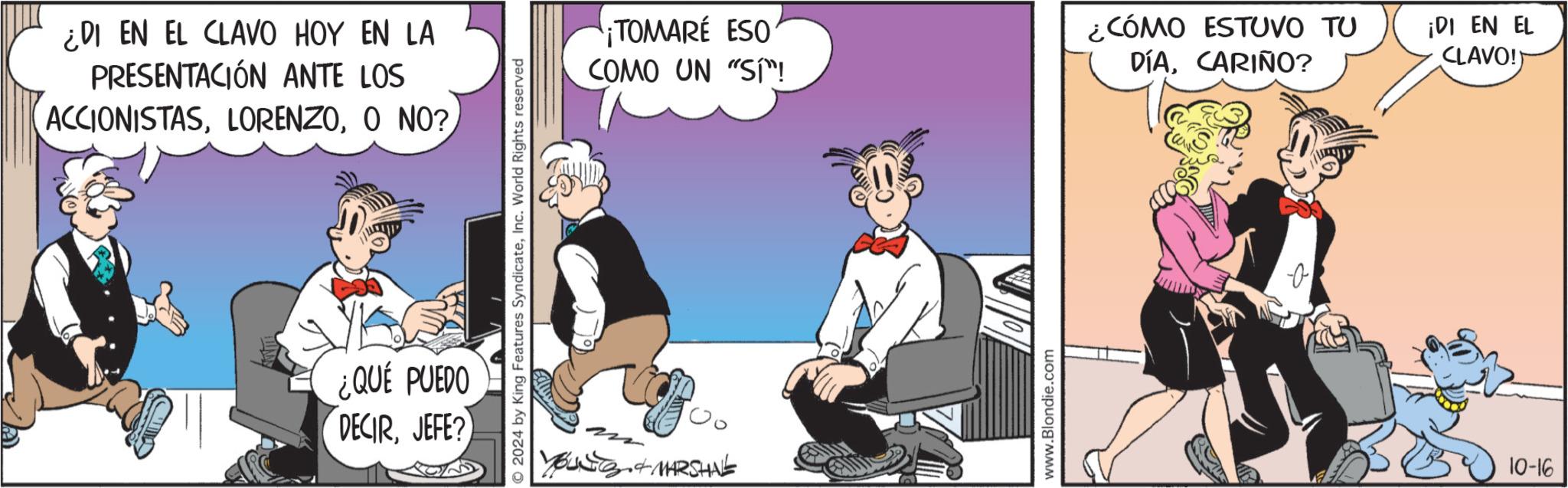 Fiction OCR: ¿DI EN EL CLAVO HOY EN LA PRESENTACIÓN ANTE LOS ACCIONISTASO NO? ¿QUÉ PUEDO DECIRJEFE? 2024 by King Features SyndicateInc. World Rights reserved ¡TOMARE ESO COMO UN "SI"! BUNTS & MARSHAL www.Blondie.com ¿CÓMO ESTUVO TU DÍACARIÑO? ¡DI EN EL CLAVO!) 10-16 ¿ DI EN EL CLAVO HOY EN LA PRESENTACIÓN ANTE LOS ACCIONISTASO NO ? ¿ QUÉ PUEDO DECIRJEFE ? 2024 by King Features SyndicateInc. World Rights reserved ¡ TOMARE ESO COMO UN " SI " ! BUNTS & MARSHAL www.Blondie.com ¿ CÓMO ESTUVO TU DÍACARIÑO ? ¡ DI EN EL CLAVO ! ) 10-16