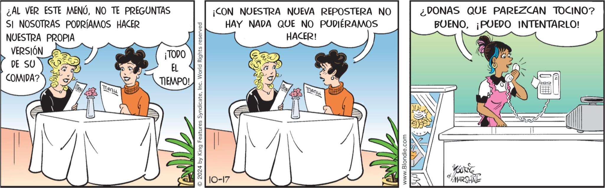 Interaction OCR: ¿AL VER ESTE MENÚNO TE PREGUNTAS SI NOSOTRAS PODRÍAMOS HACER NUESTRA PROPIA VERSIÓN DE SU COMIDA? ¡TODO menu EL TIEMPO! 2024 by King Features SyndicateInc. World Rights reserved 10-17 ¡CON NUESTRA NUEVA REPOSTERA NO HAY NADA QUE NO PUDIERAMOS HACER! ¿DONAS QUE PAREZCAN TOCINO? BUENO¡PUEDO INTENTARLO! ARAW menu www.Blondie.com YOUNG MARSHAL ¿ AL VER ESTE MENÚNO TE PREGUNTAS SI NOSOTRAS PODRÍAMOS HACER NUESTRA PROPIA VERSIÓN DE SU COMIDA ? ¡ TODO menu EL TIEMPO ! 2024 by King Features SyndicateInc. World Rights reserved 10-17 ¡ CON NUESTRA NUEVA REPOSTERA NO HAY NADA QUE NO PUDIERAMOS HACER ! ¿ DONAS QUE PAREZCAN TOCINO ? BUENO¡ PUEDO INTENTARLO ! ARAW menu www.Blondie.com YOUNG MARSHAL