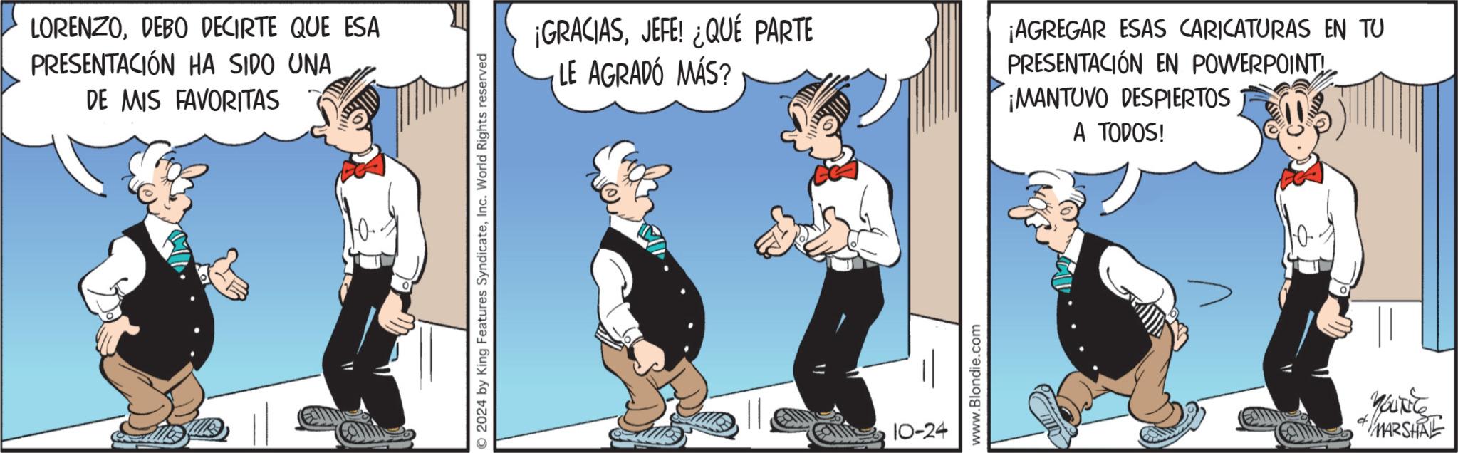 Fiction OCR: LORENZODEBO DECIRTE QUE ESA PRESENTACIÓN HA SIDO UNA DE MIS FAVORITAS © 2024 by King Features SyndicateInc. World Rights reserved ¡GRACIASJEFE! ¿QUÉ PARTE LE AGRADÓ MÁS? 10-24 www.Blondie.com ¡AGREGAR ESAS CARICATURAS EN TU PRESENTACIÓN EN POWERPOINT ¡MANTOVO DESPIERTOS A TODOS! Yourite MARSHAL LORENZODEBO DECIRTE QUE ESA PRESENTACIÓN HA SIDO UNA DE MIS FAVORITAS © 2024 by King Features SyndicateInc. World Rights reserved ¡ GRACIASJEFE ! ¿ QUÉ PARTE LE AGRADÓ MÁS ? 10-24 www.Blondie.com ¡ AGREGAR ESAS CARICATURAS EN TU PRESENTACIÓN EN POWERPOINT ¡ MANTOVO DESPIERTOS A TODOS ! Yourite MARSHAL