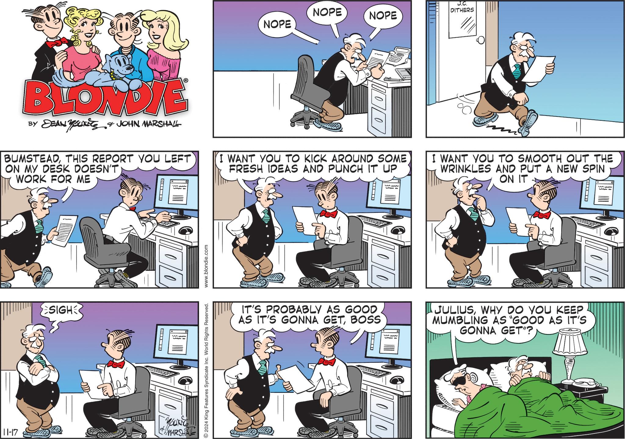 Fiction OCR: NOPE NOPE NOPE J.C. DITHERS BLONDIE BY DEAN YUNITS & JOHN MARSHALL BUMSTEADTHIS REPORT YOU LEFT ON MY DESK DOESN'T WORK FOR ME 00 I WANT YOU TO KICK AROUND SOME FRESH IDEAS AND PUNCH IT UP I WANT YOU TO SMOOTH OUT THE WRINKLES AND PUT A NEW SPIN SON IT www SIGH 10 11-17 + MARSHA www.blondie.com 2024 King Features Syndicate Inc. World Rights Reserved. ma IT'S PROBABLY AS GOOD AS IT'S GONNA GETBOSS JULIUSWHY DO YOU KEEP MUMBLING AS "GOOD AS IT'S GONNA GET"? 00 NOPE NOPE NOPE J.C. DITHERS BLONDIE BY DEAN YUNITS & JOHN MARSHALL BUMSTEADTHIS REPORT YOU LEFT ON MY DESK DOESN'T WORK FOR ME 00 I WANT YOU TO KICK AROUND SOME FRESH IDEAS AND PUNCH IT UP I WANT YOU TO SMOOTH OUT THE WRINKLES AND PUT A NEW SPIN SON IT www SIGH 10 11-17 + MARSHA www.blondie.com 2024 King Features Syndicate Inc. World Rights Reserved . ma IT'S PROBABLY AS GOOD AS IT'S GONNA GETBOSS JULIUSWHY DO YOU KEEP MUMBLING AS " GOOD AS IT'S GONNA GET " ? 00