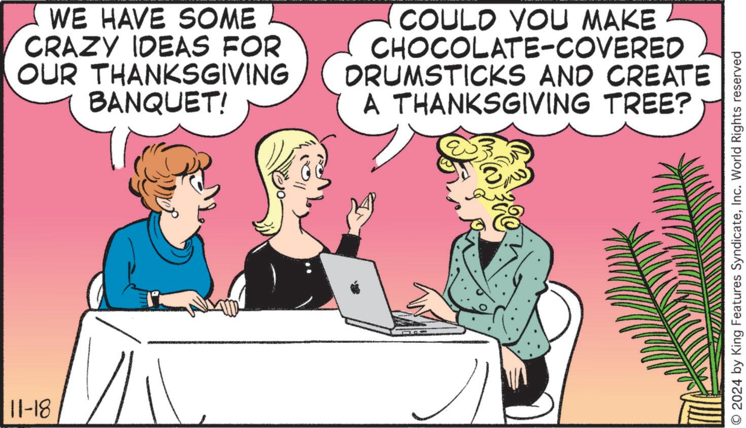 Font OCR: 11-18 WE HAVE SOME CRAZY IDEAS FOR OUR THANKSGIVING BANQUET! COULD YOU MAKE CHOCOLATE-COVERED DRUMSTICKS AND CREATE A THANKSGIVING TREE? © 2024 by King Features SyndicateInc. World Rights reserved 11-18 WE HAVE SOME CRAZY IDEAS FOR OUR THANKSGIVING BANQUET ! COULD YOU MAKE CHOCOLATE - COVERED DRUMSTICKS AND CREATE A THANKSGIVING TREE ? © 2024 by King Features SyndicateInc. World Rights reserved