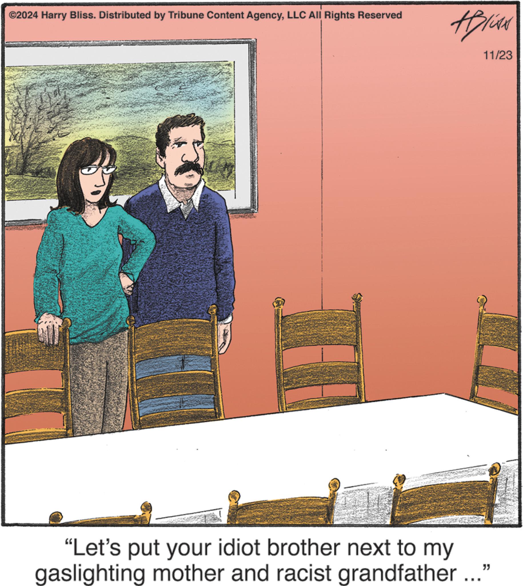 Art OCR: ©2024 Harry Bliss. Distributed by Tribune Content AgencyLLC All Rights Reserved Alise 11/23 "Let's put your idiot brother next to my gaslighting mother and racist grandfather..." © 2024 Harry Bliss . Distributed by Tribune Content AgencyLLC All Rights Reserved Alise 11/23 " Let's put your idiot brother next to my gaslighting mother and racist grandfather ... "