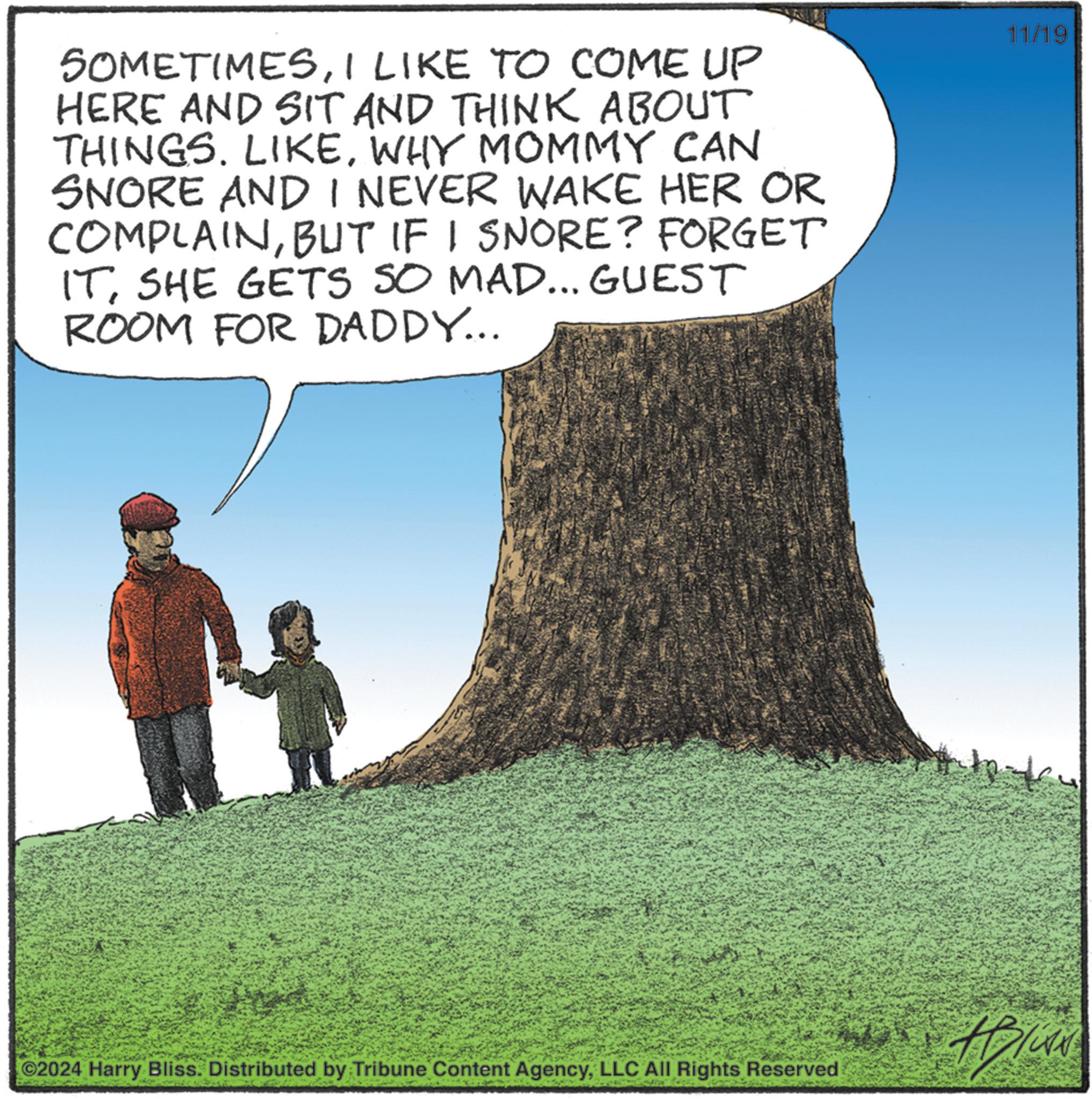 Adaptation OCR: SOMETIMESI LIKE TO COME UP HERE AND SIT AND THINK ABOUT THINGS. LIKEWHY MOMMY CAN SNORE AND I NEVER WAKE HER OR COMPLAINBUT IF I SNORE? FORGET ITSHE GETS SO MAD... GUEST ROOM FOR DADDY... ©2024 Harry Bliss. Distributed by Tribune Content AgencyLLC All Rights Reserved 11/19 SOMETIMESI LIKE TO COME UP HERE AND SIT AND THINK ABOUT THINGS . LIKEWHY MOMMY CAN SNORE AND I NEVER WAKE HER OR COMPLAINBUT IF I SNORE ? FORGET ITSHE GETS SO MAD ... GUEST ROOM FOR DADDY ... © 2024 Harry Bliss . Distributed by Tribune Content AgencyLLC All Rights Reserved 11/19