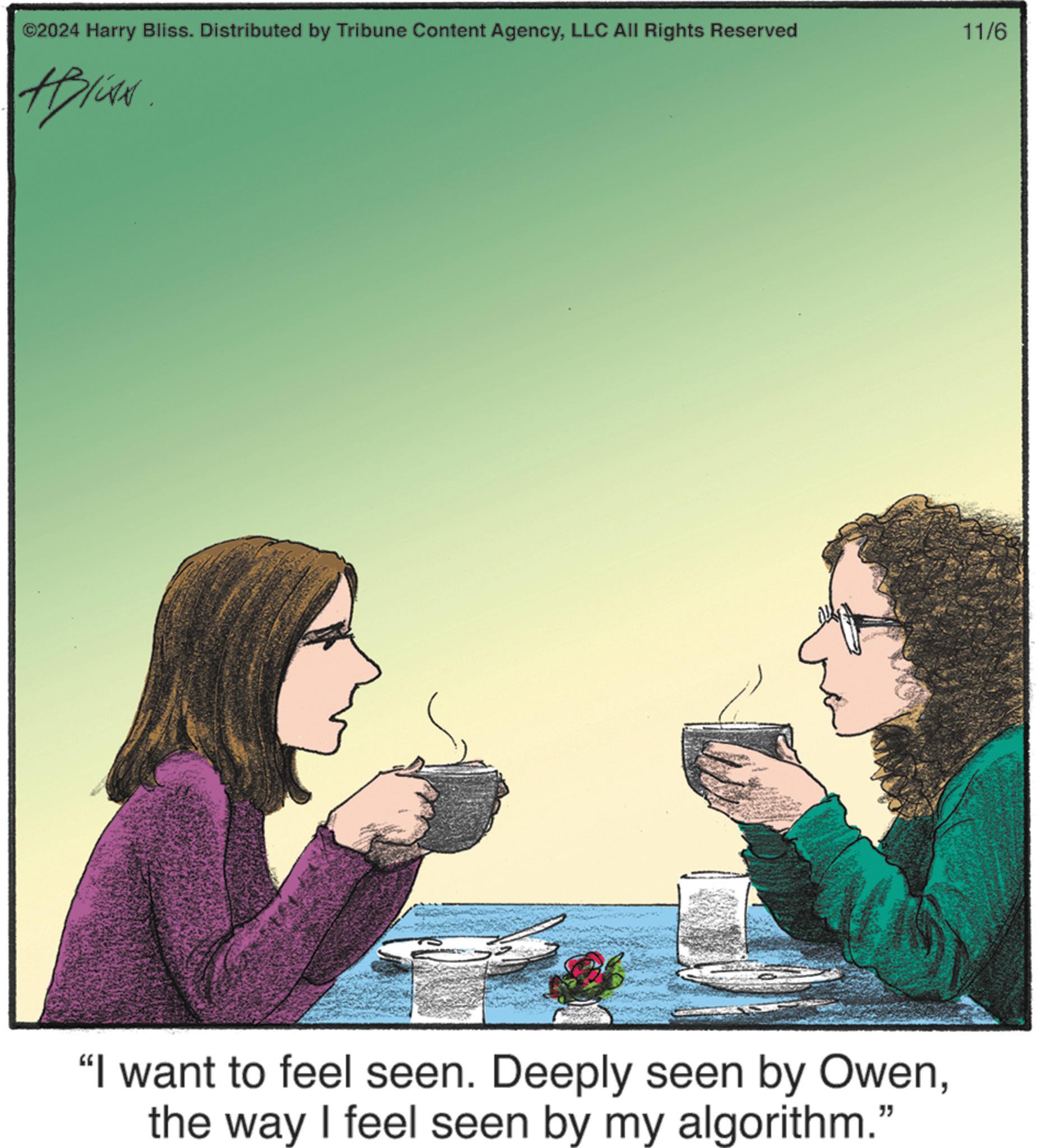 Friendship OCR: ©2024 Harry Bliss. Distributed by Tribune Content AgencyLLC All Rights Reserved 11/6 #Bliss "I want to feel seen. Deeply seen by Owenthe way I feel seen by my algorithm." © 2024 Harry Bliss . Distributed by Tribune Content AgencyLLC All Rights Reserved 11/6 #Bliss " I want to feel seen . Deeply seen by Owenthe way I feel seen by my algorithm . "