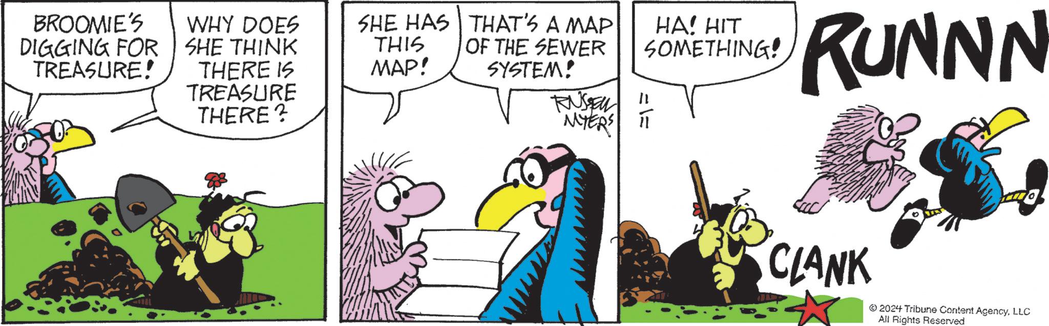 Font OCR: HA! HIT SOMETHING! RUNNN BROOMIE'S DIGGING FOR SHE THINK TREASURE! WHY DOES SHE HAS THIS THAT'S A MAP OF THE SEWER THERE IS MAP! TREASURE THERE? SYSTEM! RUSSEL == MYERS IT CLANK 2024 Tribune Content AgencyLLC All Rights Reserved HA ! HIT SOMETHING ! RUNNN BROOMIE'S DIGGING FOR SHE THINK TREASURE ! WHY DOES SHE HAS THIS THAT'S A MAP OF THE SEWER THERE IS MAP ! TREASURE THERE ? SYSTEM ! RUSSEL = = MYERS IT CLANK 2024 Tribune Content AgencyLLC All Rights Reserved
