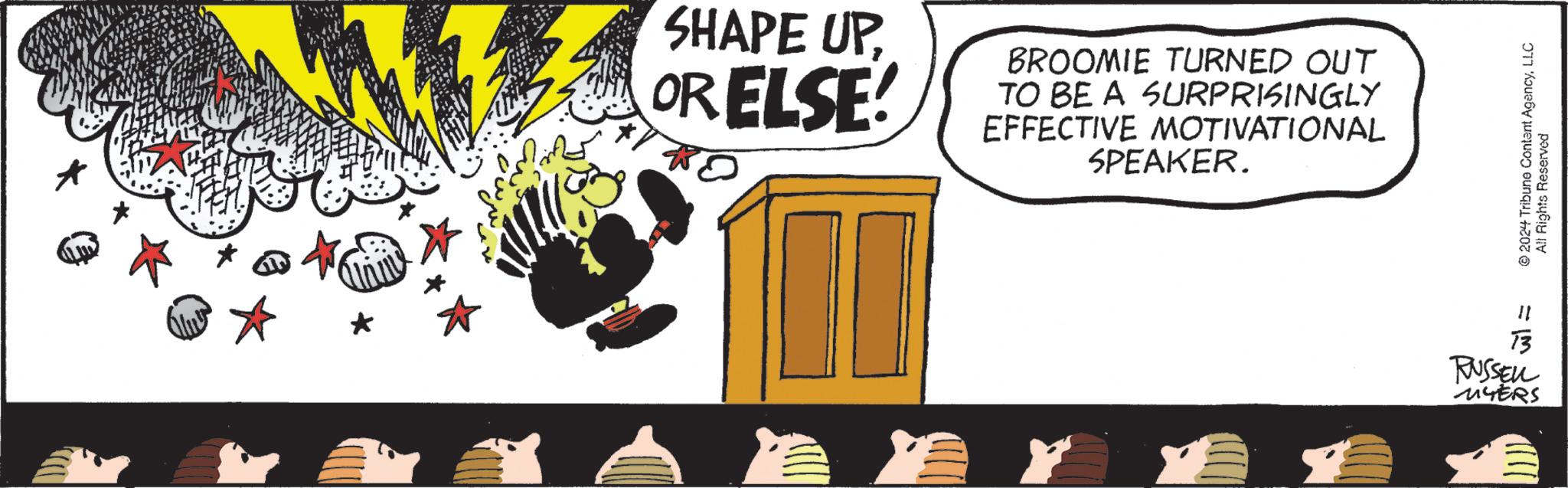 Cone OCR: SHAPE UPOR ELSE! BROOMIE TURNED OUT TO BE A SURPRISINGLY EFFECTIVE MOTIVATIONAL SPEAKER. =3 13 RUSSELL MYERS 2024 Tribune Content AgencyLLC All Rights Reserved SHAPE UPOR ELSE ! BROOMIE TURNED OUT TO BE A SURPRISINGLY EFFECTIVE MOTIVATIONAL SPEAKER . = 3 13 RUSSELL MYERS 2024 Tribune Content AgencyLLC All Rights Reserved