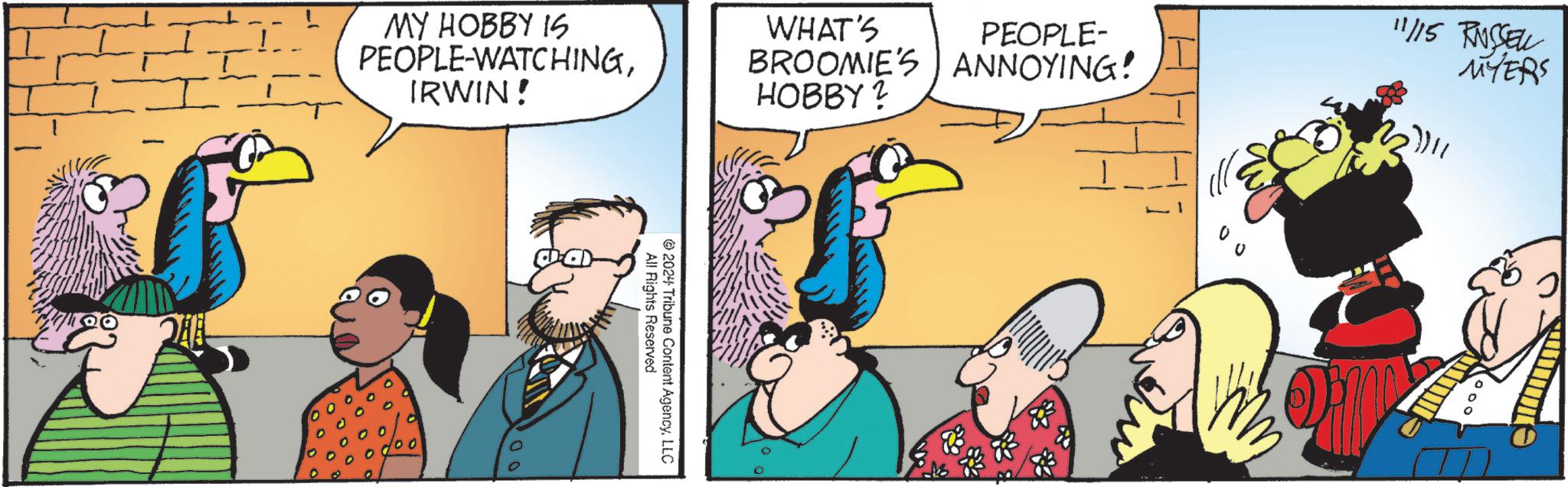 Art OCR: 1?00 MY HOBBY IS PEOPLE-WATCHINGIRWIN! PEOPLE- BROOMIE'S ANNOYING! HOBBY? WHAT'S All Rights Reserved 2024 Tribune Content AgencyLLC 11/15 RUSSELL MYERS 000 0 1 ? 00 MY HOBBY IS PEOPLE - WATCHINGIRWIN ! PEOPLE- BROOMIE'S ANNOYING ! HOBBY ? WHAT'S All Rights Reserved 2024 Tribune Content AgencyLLC 11/15 RUSSELL MYERS 000 0