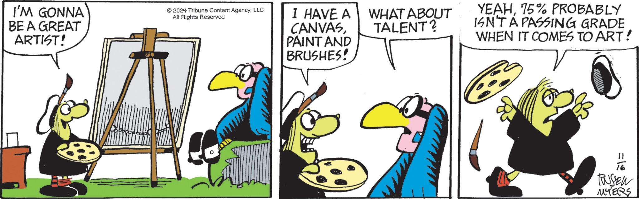 Parallel OCR: I'M GONNA BE A GREAT ARTIST! © 2024 Tribune Content AgencyLLC All Rights Reserved I HAVE A CANVASPAINT AND BRUSHES! WHAT ABOUT TALENT? YEAH75% PROBABLY ISN'T A PASSING GRADE WHEN IT COMES TO ART! =19 TUSSEN MYERS I'M GONNA BE A GREAT ARTIST ! © 2024 Tribune Content AgencyLLC All Rights Reserved I HAVE A CANVASPAINT AND BRUSHES ! WHAT ABOUT TALENT ? YEAH75 % PROBABLY ISN'T A PASSING GRADE WHEN IT COMES TO ART ! = 19 TUSSEN MYERS