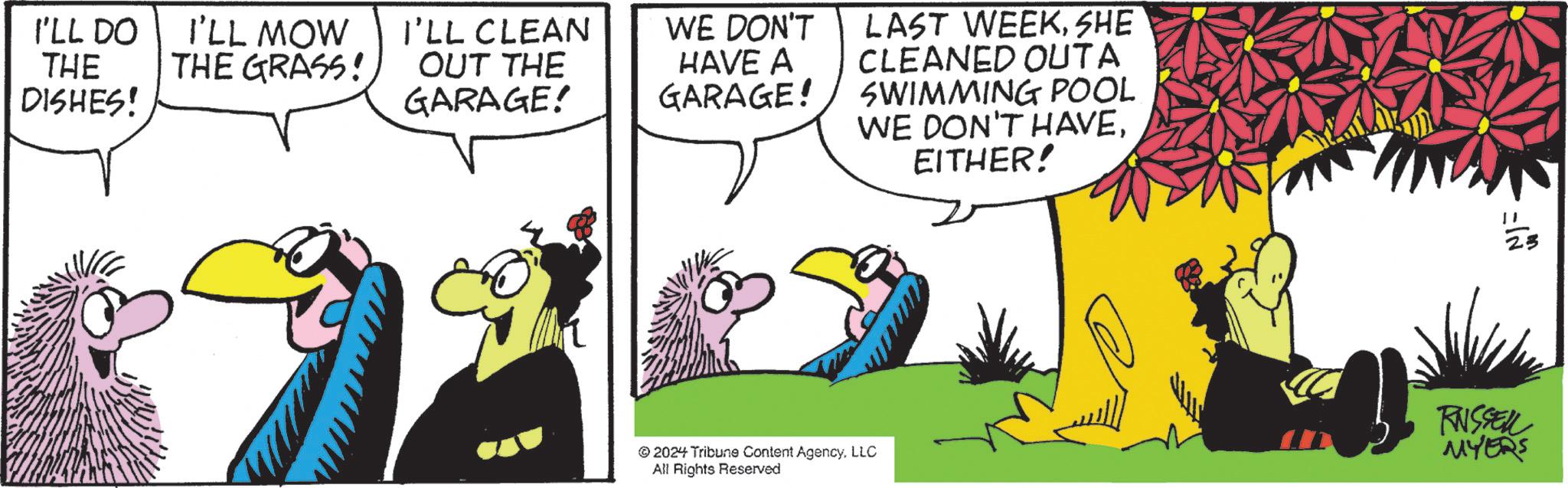 Font OCR: I'LL DO THE DISHES! I'LL MOW THE GRASS! I'LL CLEAN OUT THE GARAGE! WE DON'T HAVE A GARAGE! LAST WEEKSHE CLEANED OUTA SWIMMING POOL WE DON'T HAVEEITHER! " 2024 Tribune Content AgencyLLC All Rights Reserved RUSSELL MYERS I'LL DO THE DISHES ! I'LL MOW THE GRASS ! I'LL CLEAN OUT THE GARAGE ! WE DON'T HAVE A GARAGE ! LAST WEEKSHE CLEANED OUTA SWIMMING POOL WE DON'T HAVEEITHER ! " 2024 Tribune Content AgencyLLC All Rights Reserved RUSSELL MYERS