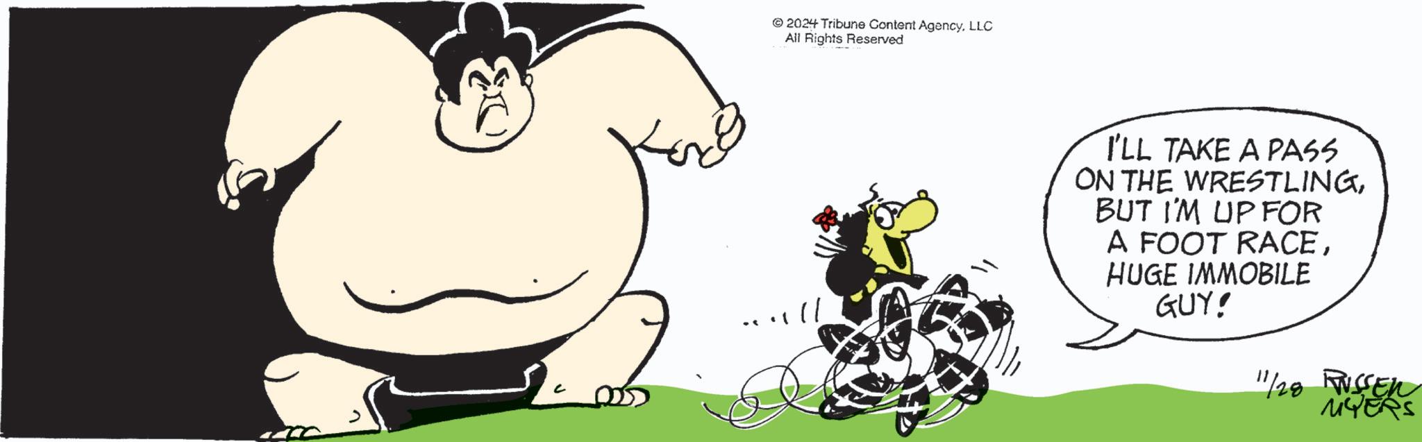 Graphics OCR: ©2024 Tribune Content AgencyLLC All Rights Reserved .... ll I'LL TAKE A PASS ON THE WRESTLINGBUT I'M UP FOR A FOOT RACEHUGE IMMOBILE GUY! 11/28 FWSSEN MYERS © 2024 Tribune Content AgencyLLC All Rights Reserved .... ll I'LL TAKE A PASS ON THE WRESTLINGBUT I'M UP FOR A FOOT RACEHUGE IMMOBILE GUY ! 11/28 FWSSEN MYERS