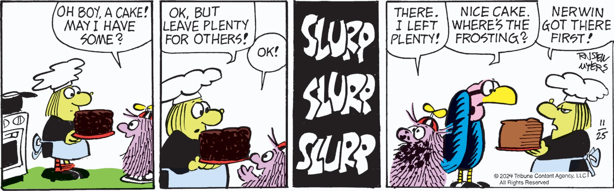 Illustration OCR: OH BOYA CAKE! MAY I HAVE SOME? OKBUT LEAVE PLENTY FOR OTHERS! OK! SLURP SLUR? SURP THERE. I LEFT PLENTY! NICE CAKE. WHERE'S THE FROSTING? NERWIN GOT THERE FIRST! RNSSEL MYERS 2024 Tribune Content AgencyLLCI All Rights Reserved 51= OH BOYA CAKE ! MAY I HAVE SOME ? OKBUT LEAVE PLENTY FOR OTHERS ! OK ! SLURP SLUR ? SURP THERE . I LEFT PLENTY ! NICE CAKE . WHERE'S THE FROSTING ? NERWIN GOT THERE FIRST ! RNSSEL MYERS 2024 Tribune Content AgencyLLCI All Rights Reserved 51 =