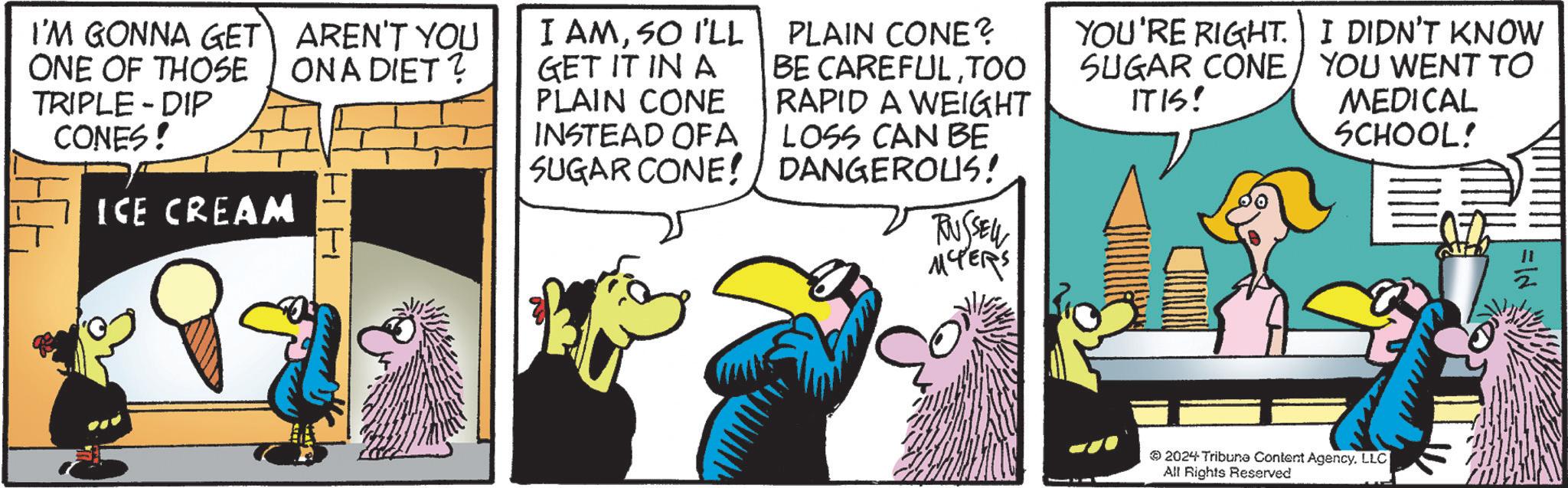 Parallel OCR: I'M GONNA GET ONE OF THOSE TRIPLE-DIP CONES! ICE CREAM AREN'T YOU ON A DIET? T I I AMSO I'LL GET IT IN A PLAIN CONE INSTEAD OF A SUGAR CONE! PLAIN CONE? BE CAREFULTOO RAPID A WEIGHT LOSS CAN BE DANGEROUS! RUSSELL MCTERS YOU'RE RIGHT. I DIDN'T KNOW SUGAR CONE YOU WENT TO ITIS! MEDICAL SCHOOL! =ld 2024 Tribune Content Agency. LLC| All Rights Reserved I'M GONNA GET ONE OF THOSE TRIPLE - DIP CONES ! ICE CREAM AREN'T YOU ON A DIET ? T I I AMSO I'LL GET IT IN A PLAIN CONE INSTEAD OF A SUGAR CONE ! PLAIN CONE ? BE CAREFULTOO RAPID A WEIGHT LOSS CAN BE DANGEROUS ! RUSSELL MCTERS YOU'RE RIGHT . I DIDN'T KNOW SUGAR CONE YOU WENT TO ITIS ! MEDICAL SCHOOL ! = ld 2024 Tribune Content Agency . LLC | All Rights Reserved