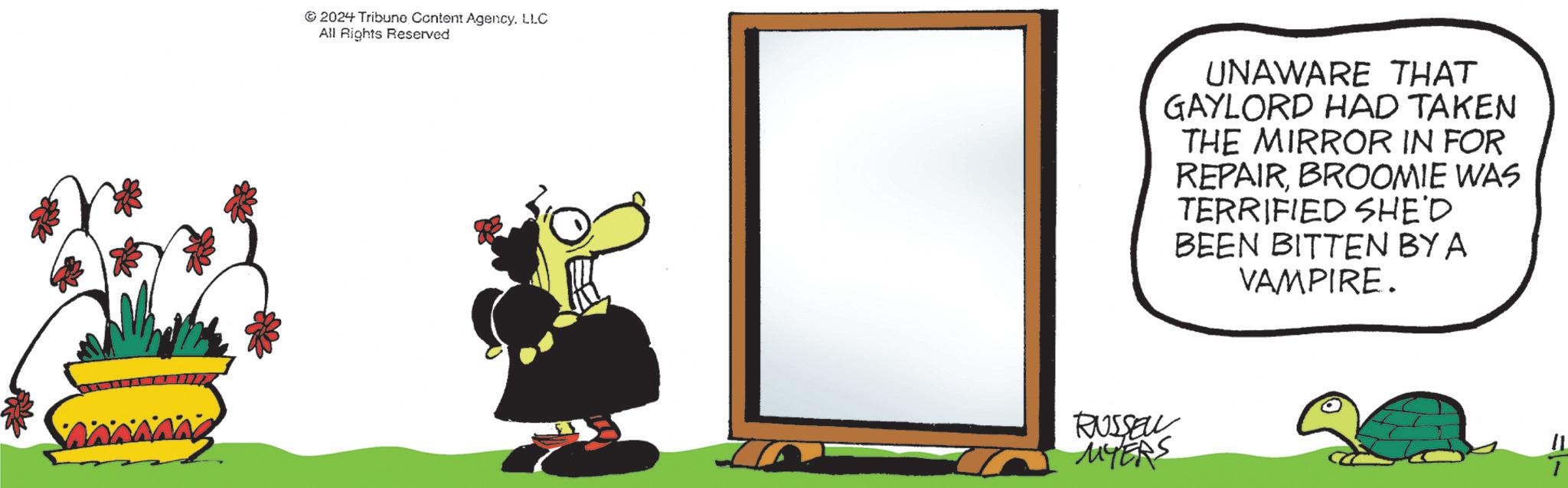 Graphics OCR: 2024 Tribune Content AgencyLLC All Rights Reserved RUSSELL MYERS UNAWARE THAT GAYLORD HAD TAKEN THE MIRROR IN FOR REPAIRBROOMIE WAS TERRIFIED SHE'D BEEN BITTEN BY A VAMPIRE. 11 2024 Tribune Content AgencyLLC All Rights Reserved RUSSELL MYERS UNAWARE THAT GAYLORD HAD TAKEN THE MIRROR IN FOR REPAIRBROOMIE WAS TERRIFIED SHE'D BEEN BITTEN BY A VAMPIRE . 11