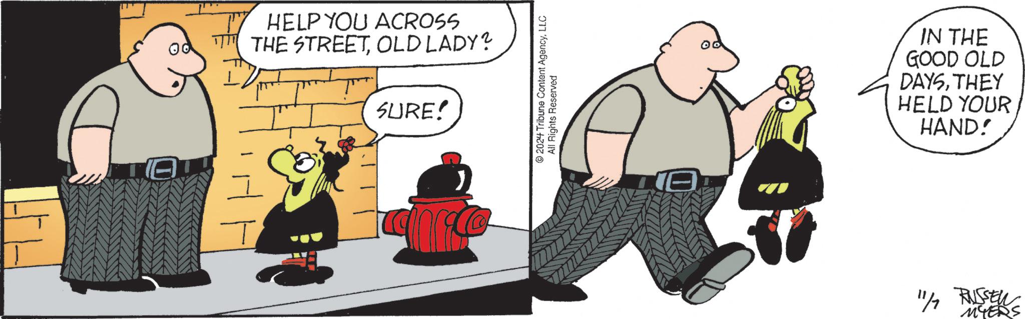 Drawing OCR: HELP YOU ACROSS THE STREETOLD LADY? SURE! 2024 Tribune Content AgencyLLC All Rights Reserved 00 IN THE GOOD OLD DAYSTHEY HELD YOUR HAND! 11/7 RUSSELLS HELP YOU ACROSS THE STREETOLD LADY ? SURE ! 2024 Tribune Content AgencyLLC All Rights Reserved 00 IN THE GOOD OLD DAYSTHEY HELD YOUR HAND ! 11/7 RUSSELLS