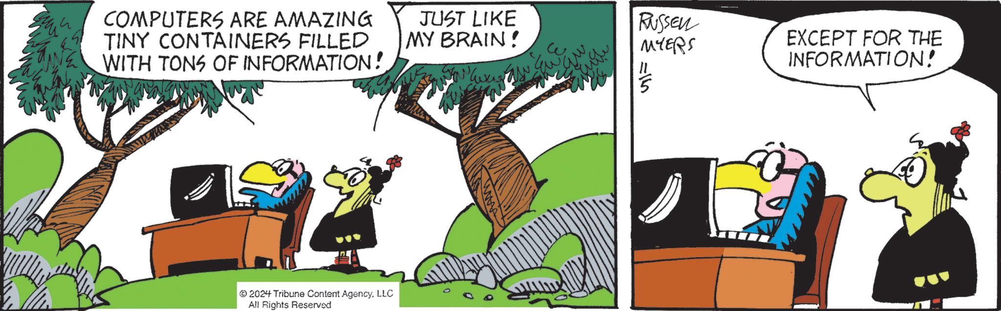 Comic book OCR: COMPUTERS ARE AMAZING TINY CONTAINERS FILLED WITH TONS OF INFORMATION! JUST LIKE MY BRAIN! 2024 Tribune Content AgencyLLC All Rights Reserved RUSSEL MYERS EXCEPT FOR THE INFORMATION! 115 COMPUTERS ARE AMAZING TINY CONTAINERS FILLED WITH TONS OF INFORMATION ! JUST LIKE MY BRAIN ! 2024 Tribune Content AgencyLLC All Rights Reserved RUSSEL MYERS EXCEPT FOR THE INFORMATION ! 115