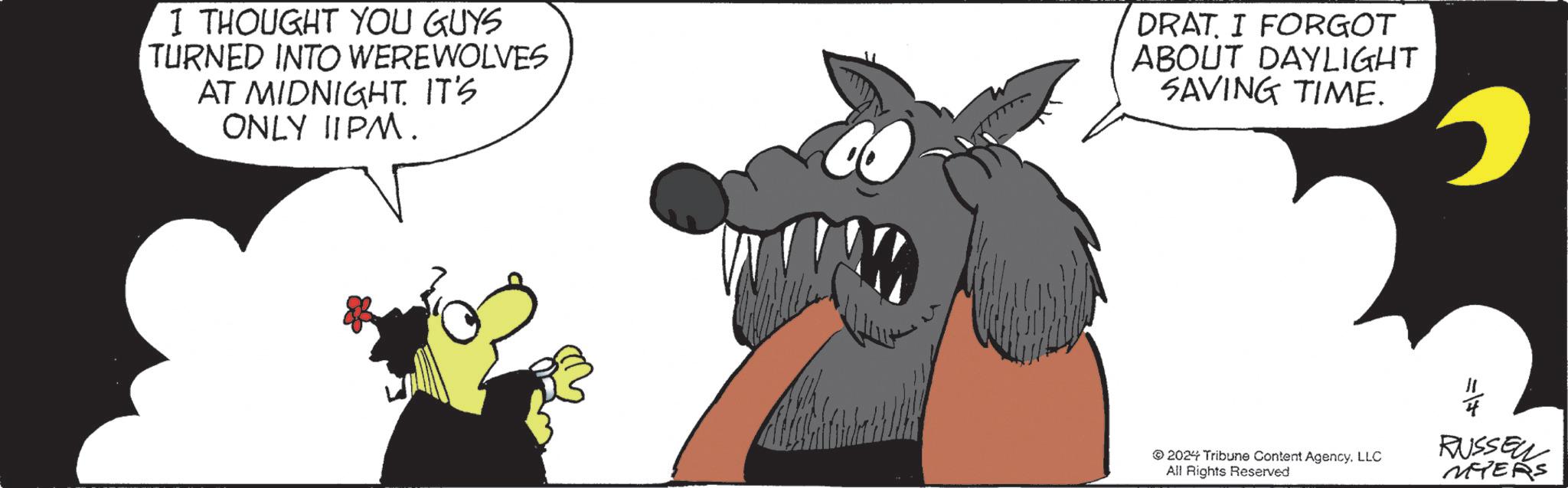 Illustration OCR: I THOUGHT YOU GUYS TURNED INTO WEREWOLVES AT MIDNIGHT. IT'S ONLY 11PM. DRAT. I FORGOT ABOUT DAYLIGHT SAVING TIME.4 2024 Tribune Content AgencyLLC All Rights Reserved RUSSEL MYERS I THOUGHT YOU GUYS TURNED INTO WEREWOLVES AT MIDNIGHT . IT'S ONLY 11PM . DRAT . I FORGOT ABOUT DAYLIGHT SAVING TIME .4 2024 Tribune Content AgencyLLC All Rights Reserved RUSSEL MYERS