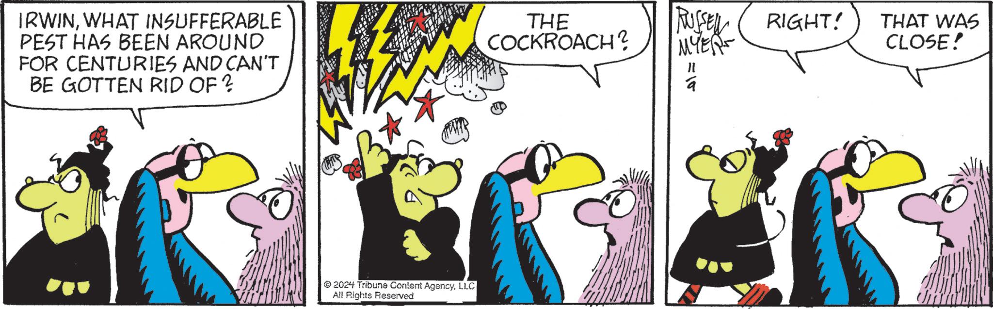 Adaptation OCR: IRWINWHAT INSUFFERABLE PEST HAS BEEN AROUND FOR CENTURIES AND CAN'T BE GOTTEN RID OF ? THE COCKROACH? 2024 Tribune Content AgencyLLC All Rights Reserved RUSSELL RIGHT! THAT WAS MYERS CLOSE! =12 a IRWINWHAT INSUFFERABLE PEST HAS BEEN AROUND FOR CENTURIES AND CAN'T BE GOTTEN RID OF ? THE COCKROACH ? 2024 Tribune Content AgencyLLC All Rights Reserved RUSSELL RIGHT ! THAT WAS MYERS CLOSE ! = 12 a
