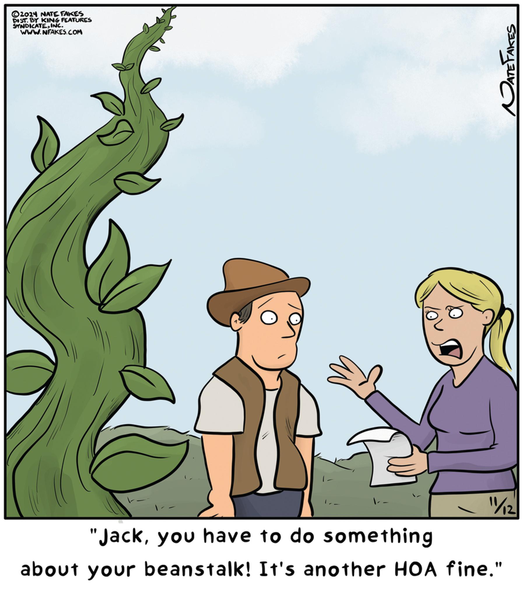Adaptation OCR: 2024 NATE FAKES DIST. BY KING FEATURES SYNDICATEINC. WWW.NFAKES.COM "Jackyou have to do something 11/12 about your beanstalk! It's another HOA fine." NATE FAKES 2024 NATE FAKES DIST . BY KING FEATURES SYNDICATEINC . WWW.NFAKES.COM " Jackyou have to do something 11/12 about your beanstalk ! It's another HOA fine . " NATE FAKES