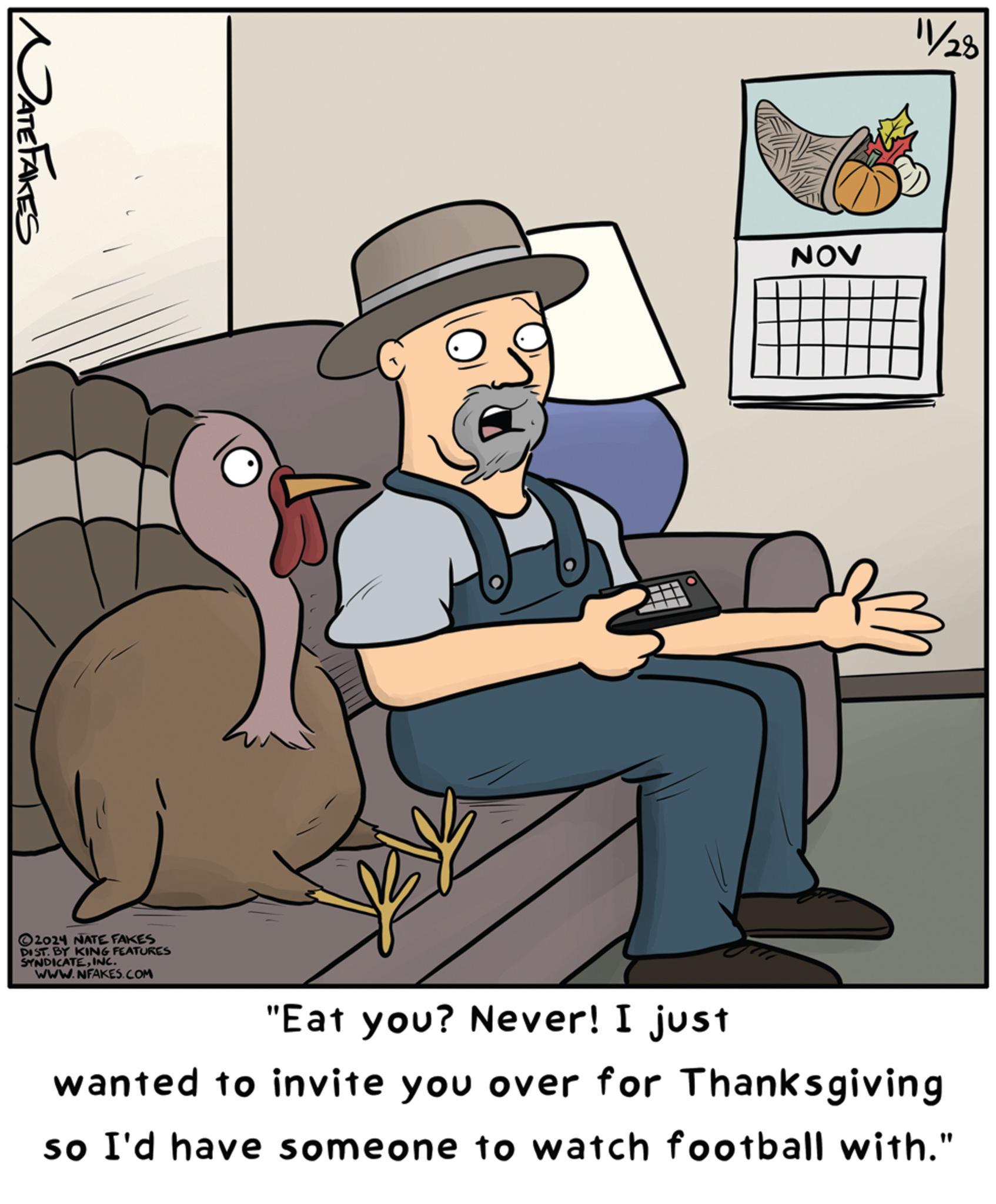 Pleased OCR: NATE FAKES 2024 NATE FAKES DIST. BY KING FEATURES SYNDICATEINC. WWW.NFAKES.COM 11/28 NOV "Eat you? Never! I just wanted to invite you over for Thanksgiving so I'd have someone to watch football with." NATE FAKES 2024 NATE FAKES DIST . BY KING FEATURES SYNDICATEINC . WWW.NFAKES.COM 11/28 NOV " Eat you ? Never ! I just wanted to invite you over for Thanksgiving so I'd have someone to watch football with . "