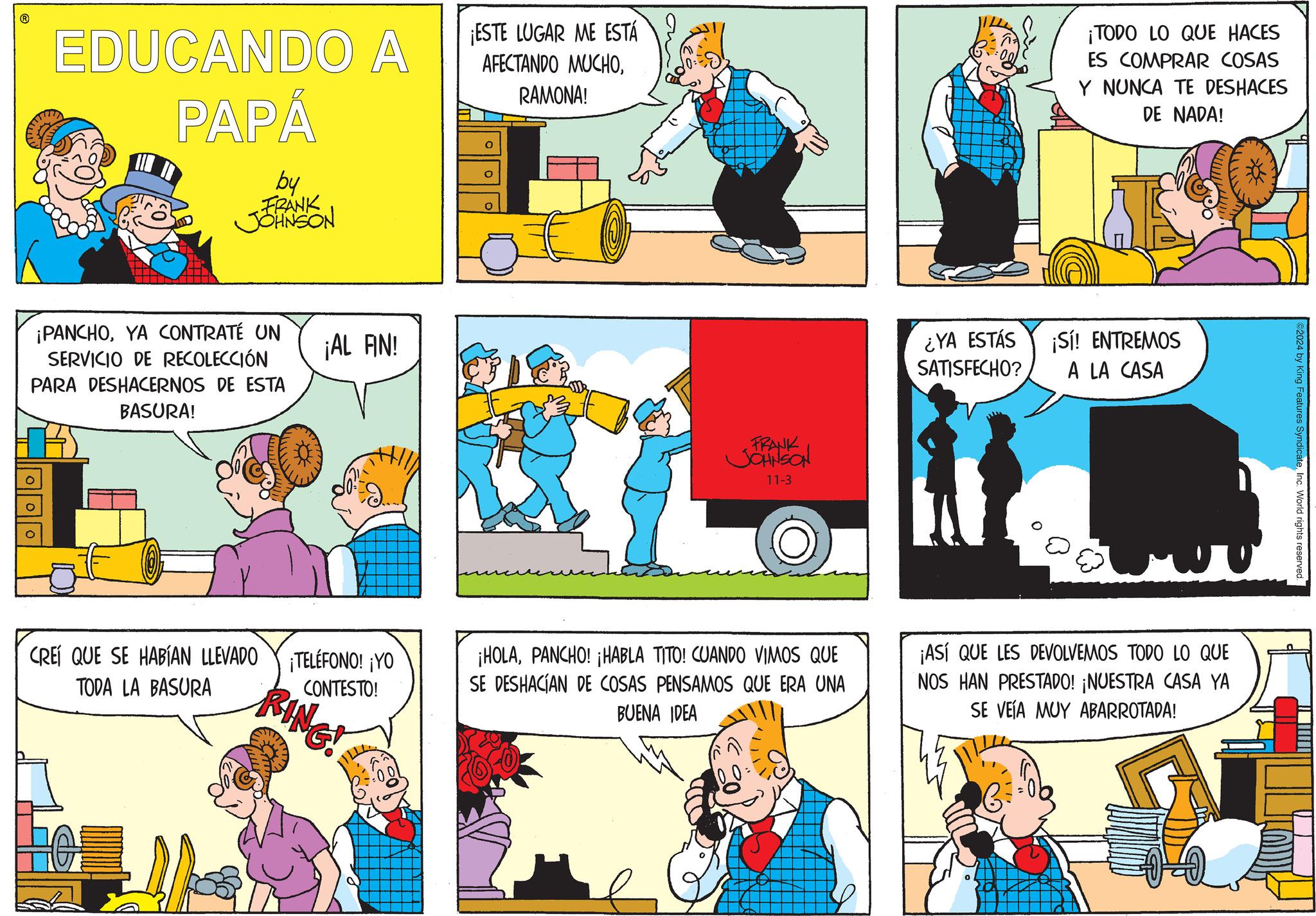 Art OCR: EDUCANDO A PAPÁ by FRANK JOHNSON ¡ESTE LUGAR ME ESTÁ AFECTANDO MUCHORAMONA! ¡TODO LO QUE HACES ES COMPRAR COSAS Y NUNCA TE DESHACES DE NADA! ¡PANCHOYA CONTRATÉ UN ¡AL AN! SERVICIO DE RECOLECCIÓN PARA DESHACERNOS DE ESTA BASURA! CREÍ QUE SE HABÍAN LLEVADO TODA LA BASURA ¡TELÉFONO! ¡YO CONTESTO! RING! FRANK JOHNSON 11-3 ¿YA ESTÁS SATISFECHO? ¡Sí! ENTREMOS A LA CASA ¡HOLAPANCHO! ¡HABLA TITO! CUANDO VIMOS QUE SE DESHACÍAN DE COSAS PENSAMOS QUE ERA UNA BUENA IDEA ¡ASÍ QUE LES DEVOLVEMOS TODO LO QUE NOS HAN PRESTADO! ¡NUESTRA CASA YA SE VEÍA MUY ABARROTADA! ©2024 by King Features SyndicateInc. World rights reserved. EDUCANDO A PAPÁ by FRANK JOHNSON ¡ ESTE LUGAR ME ESTÁ AFECTANDO MUCHORAMONA ! ¡ TODO LO QUE HACES ES COMPRAR COSAS Y NUNCA TE DESHACES DE NADA ! ¡ PANCHOYA CONTRATÉ UN ¡ AL AN ! SERVICIO DE RECOLECCIÓN PARA DESHACERNOS DE ESTA BASURA ! CREÍ QUE SE HABÍAN LLEVADO TODA LA BASURA ¡ TELÉFONO ! ¡ YO CONTESTO ! RING ! FRANK JOHNSON 11-3 ¿ YA ESTÁS SATISFECHO ? ¡ Sí ! ENTREMOS A LA CASA ¡ HOLAPANCHO ! ¡ HABLA TITO ! CUANDO VIMOS QUE SE DESHACÍAN DE COSAS PENSAMOS QUE ERA UNA BUENA IDEA ¡ ASÍ QUE LES DEVOLVEMOS TODO LO QUE NOS HAN PRESTADO ! ¡ NUESTRA CASA YA SE VEÍA MUY ABARROTADA ! © 2024 by King Features SyndicateInc. World rights reserved .