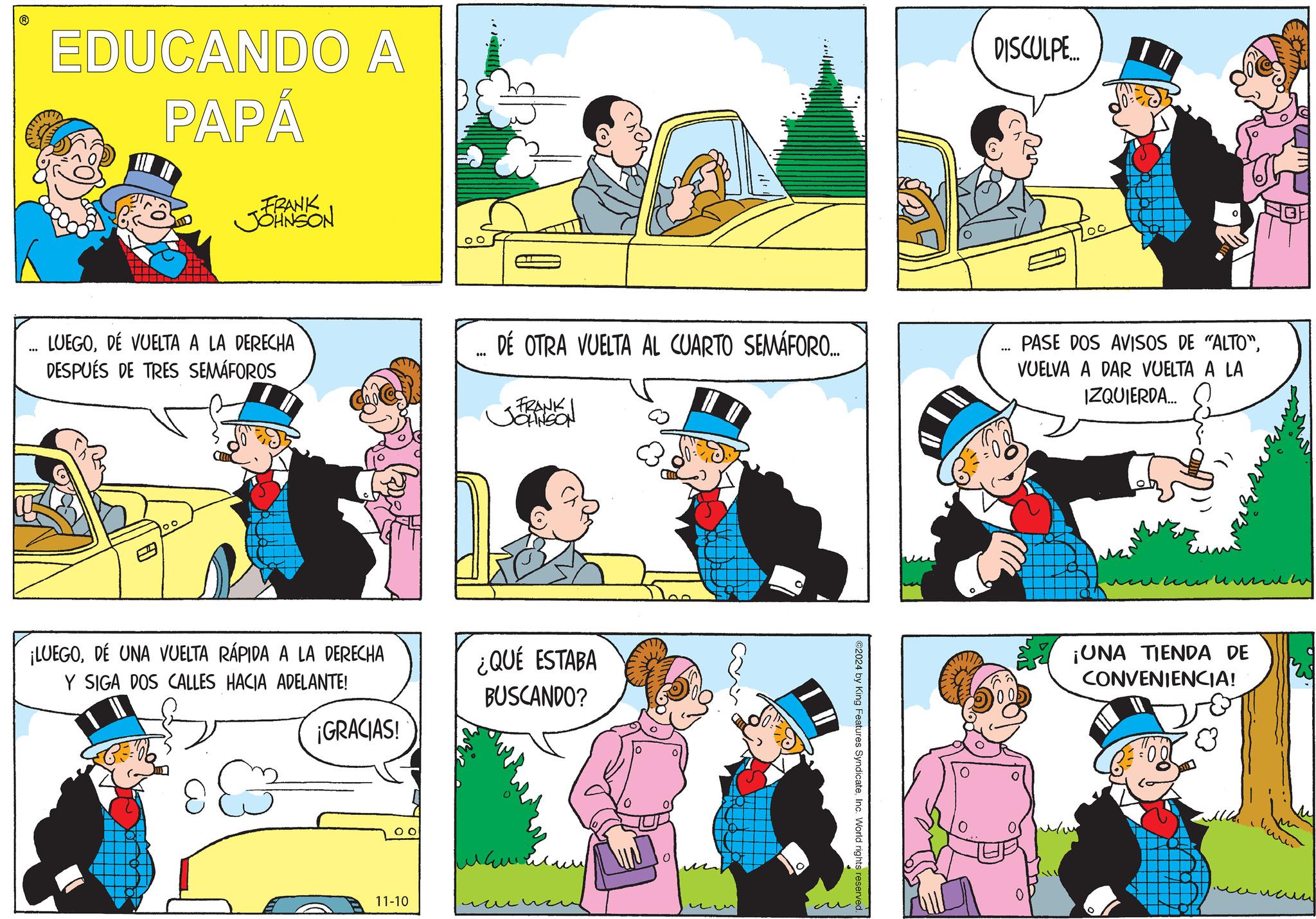 Organism OCR: EDUCANDO A PAPÁ FRANK JJOHNSON LUEGODE VUELTA A LA DERECHA DESPUÉS DE TRES SEMÁFOROS ¡LUEGODÉ UNA VUELTA RÁPIDA A LA DERECHA Y SIGA DOS CALLES HACIA ADELANTE! DISCULPE.... 00 000 DE OTRA VUELTA AL CUARTO SEMÁFORO.... FRANK JOHNSON *** PASE DOS AVISOS DE "ALTO"VUELVA A DAR VUELTA A LA IZQUIERDA... ¿QUÉ ESTABA BUSCANDO? ¡GRACIAS! 11-10 ?? ©2024 by King Features SyndicateInc. World rights reserved. ???? ¡UNA TIENDA DE CONVENIENCIA! m EDUCANDO A PAPÁ FRANK JJOHNSON LUEGODE VUELTA A LA DERECHA DESPUÉS DE TRES SEMÁFOROS ¡ LUEGODÉ UNA VUELTA RÁPIDA A LA DERECHA Y SIGA DOS CALLES HACIA ADELANTE ! DISCULPE .... 00 000 DE OTRA VUELTA AL CUARTO SEMÁFORO .... FRANK JOHNSON *** PASE DOS AVISOS DE " ALTO "VUELVA A DAR VUELTA A LA IZQUIERDA ... ¿ QUÉ ESTABA BUSCANDO ? ¡ GRACIAS ! 11-10 ?? © 2024 by King Features SyndicateInc. World rights reserved . ???? ¡ UNA TIENDA DE CONVENIENCIA ! m